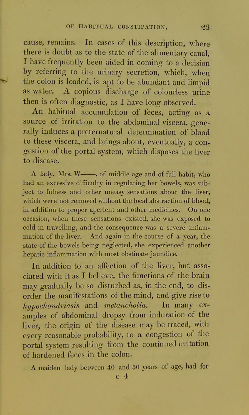 cause, remains. In cases of this description, where there is doubt as to the state of the ahmentary canal, I have frequently been aided in coming to a decision by referring to the urinary secretion, which, when the colon is loaded, is apt to be abundant and limpid as water. A copious discharge of colourless urine then is often diagnostic, as I have long observed. An habitual accumulation of feces, acting as a source of irritation to the abdominal viscera, gene- rally induces a preternatural determination of blood to these viscera, and brings about, eventually, a con- gestion of the portal system, which disposes the liver to disease. A lady, Mrs. W , of middle age and of full habit, who had an excessive difficulty in regulating her bowels, was sub- ject to fulness and other uneasy sensations abowt the liver, which were not removed without the local abstraction of blood, in addition to proper aperient and other medicines. On one occasion, when these sensations existed, she was exposed to cold in travelling, and the consequence was a severe inflam- mation of the liver. And again in the course of a year, the state of the bowels being neglected, she experienced another hepatic inflammation with most obstinate jaundice. In addition to an affection of the liver, but asso- ciated with it as I believe, the functions of the brain may gradually be so disturbed as, in the end, to dis- order the manifestations of the mind, and give rise to hypochondriasis and melancholia. In many ex- amples of abdominal dropsy from induration of the liver, the origin of the disease may be traced, witii every reasonable probability, to a congestion of the portal system resulting from the continued irritation of hardened feces in the colon. A maiden lady between 40 and 50 years of age, had for c 4