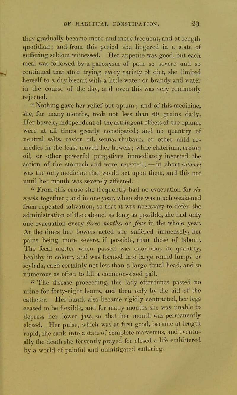 they gradually became more and more frequent, and at length quotidian; and from this period she lingered in a state of suffering seldom witnessed. Her appetite was good, but each meal was followed by a paroxysm of pain so severe and so continued that after trying every variety of diet, she limited herself to a dry biscuit with a little water or brandy and water in the course of the day, and even this was very commonly rejected.  Nothing gave her relief but opium ; and of this medicine, she, for many months, took not less than 60 grains daily. Her bowels, independent of the astringent effects of the opium, were at all times greatly constipated; and no quantity of neutral salts, castor oil, senna, rhubarb, or other mild re- medies in the least moved her bowels; while elaterium, croton oil, or other powerful purgatives immediately inverted the action of the stomach and were rejected; — in short calomel was the only medicine that would act upon them, and this not until her mouth was severely affected.  From this cause she frequently had no evacuation for six weeks together ; and in one year, when she was much weakened from repeated salivation, so that it was necessary to defer the administration of the calomel as long as possible, she had only one evacuation every three months, or four in the whole year. At the times her bowels acted she suffered immensely, her pains being more severe, if possible, than those of labour. The fecal matter when passed was enormous in quantity, healthy in colour, and was formed into large round lumps or scybala, each certainly not less than a lai'ge foetal head, and so numerous as often to fill a common-sized pail.  The disease proceeding, this lady oftentimes passed no urine for forty-eight hours, and then only by the aid of the catheter. Her hands also became rigidly contracted, her legs ceased to be flexible, and for many months she was unable to depress her lower jaw, so that her mouth was permanently closed. Her pulse, which was at first good, became at length rapid, she sank into a state of complete marasmus, and eventu- ally the death she fervently prayed for closed a life embittered by a world of painful and unmitigated suffering.