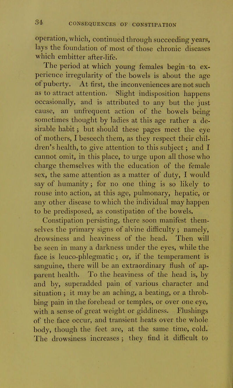operation, which, continued through succeeding years, lays the foundation of most of tliose chronic diseases which embitter after-life. The period at which young females begin to. ex- perience irregularity of the bowels is about the age of puberty. At first, the inconveniences are not such as to attract attention. Slight indisposition happens occasionally, and is attributed to any but the just cause, an unfrequent action of the bowels being sometimes thought by ladies at this age rather a de- sirable habit; but should these pages meet the eye of mothers, I beseech them, as they respect their chil- dren's health, to give attention to this subject; and I cannot omit, in this place, to urge upon all those who charge themselves with the education of the female sex, the same attention as a matter of duty, I would say of humanity; for no one thing is so likely to rouse into action, at this age, pulmonary, hepatic, or any other disease to which the individual may happen to be predisposed, as constipati^)n of the bowels. Constipation persisting, there soon manifest them- selves the primary signs of alvine difficulty ; namely, drowsiness and heaviness of the head. Then will be seen in many a darkness under the eyes, while the face is leuco-phlegmatic; or, if the temperament is sanguine, there will be an extraordinary flush of ap- parent health. To the heaviness of the head is, by and by, superadded pain of various character and situation ; it may be an aching, a beating, or a throb- bing pain in the forehead or temples, or over one eye, with a sense of great weight or giddiness. Flushings of the face occur, and transient heats over the whole body, though the feet are, at the same time, cold. The drowsiness increases ; they find it difficult to