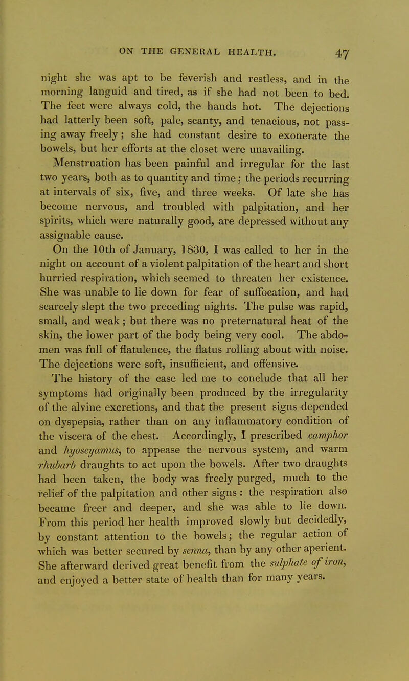 night she was apt to be feverish and restless, and in the morning languid and tired, as if she had not been to bed- The feet were always cold, the hands hot. The dejections had latterly been soft, pale, scanty, and tenacious, not pass- ing away freely; she had constant desire to exonerate the bowels, but her efforts at the closet were unavailing. Menstruation has been painful and irregular for the last two years, both as to quantity and time; the periods recurring at intervals of six, five, and three weeks. Of late she has become nervous, and troubled with palpitation, and her spirits, which were naturally good, are depressed without any assignable cause. On the 10th of January, 1830, I was called to her in the night on account of a violent palpitation of the heart and short hurried respiration, which seemed to threaten her existence. She was unable to lie down for fear of suffocation, and had scarcely slept the two preceding nights. The pulse was rapid, small, and weak; but there was no preternatural heat of the skin, the lower part of the body being very cool. The abdo- men was full of flatulence, the flatus rolling about with noise. The dejections were soft, insuflficient, and offensive. The history of the case led me to conclude that all her symptoms had originally been produced by the irregularity of the alvine excretions, and that the present signs depended on dyspepsia, rather than on any inflammatory condition of the viscera of the chest. Accordingly, I prescribed camplior and hyoscyamus, to appease the nervous system, and warm rhubarb draughts to act upon the bowels. After two draughts had been taken, the body was freely purged, much to the relief of the palpitation and other signs : the respiration also became freer and deeper, and she was able to lie down. From this period her health improved slowly but decidedly, by constant attention to the bowels; the regular action of which was better secured by senna, than by any other aperient. She afterward derived great benefit from the sulphate of iron, and enjoyed a better state of health than for many years.