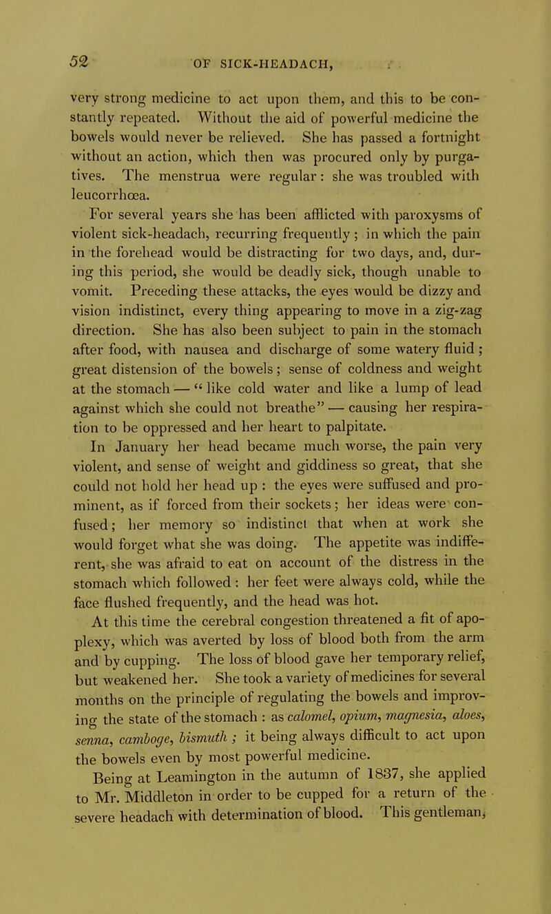 very strong medicine to act upon them, and this to be con- stantly repeated. Without tlie aid of powerful medicine the bowels would never be relieved. She has passed a fortnight without an action, which then was procured only by purga- tives. The menstrua were regular: she was troubled with leucorrhoea. For several years she has been afflicted with paroxysms of violent sick-headach, recurring frequently ; in which the pain in the forehead would be distracting for two days, and, dur- ing this period, she would be deadly sick, though unable to vomit. Preceding these attacks, the eyes would be dizzy and vision indistinct, every thing appearing to move in a zig-zag direction. She has also been subject to pain in the stomach after food, with nausea and discharge of some watery fluid; great distension of the bowels ; sense of coldness and weight at the stomach — *' like cold water and like a lump of lead against which she could not breathe — causing her respira- tion to be oppressed and her heart to palpitate. In January her head became much worse, the pain very violent, and sense of weight and giddiness so great, that she could not hold her head up : the eyes were suffused and pro- minent, as if forced from their sockets; her ideas were con- fused; her memory so indistinct that when at work she would forget what she was doing. The appetite was indiffe- rent, she was afraid to eat on account of the distress in the stomach which followed : her feet were always cold, while the face flushed frequently, and the head was hot. At this time the cerebral congestion threatened a fit of apo- plexy, which was averted by loss of blood both from the arm and by cupping. The loss of blood gave her temporary relief, but weakened her. She took a variety of medicines for several months on the principle of regulating the bowels and improv- ing the state of the stomach : as calomel, opium, magnesia, aloes, senna, camhoge, bismuth ; it being always difficult to act upon the bowels even by most powerful medicine. Being at Leamington in the autumn of 1837, she applied to Mr. Middleton in order to be cupped for a return of the severe headach with determination of blood. This gentleman^