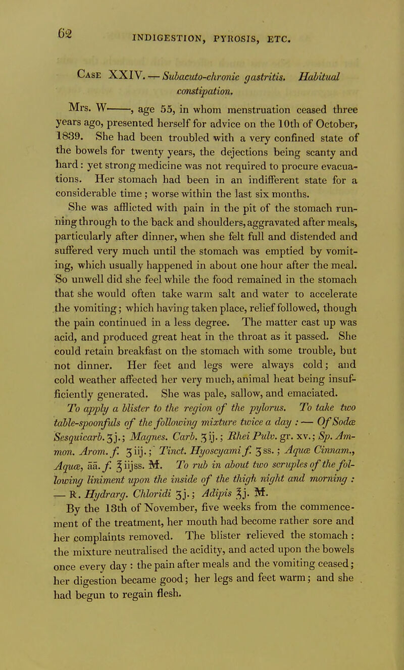 Case XXIV. — Subacuto-chronic gastritis. Hahittwl constipation. Mrs. W , age 55, in whom menstruation ceased three years ago, presented herself for advice on the 10th of October, 1839. She had been troubled with a very confined state of the bowels for twenty years, the dejections being scanty and hard: yet strong medicine was not required to procure evacua- tions. Her stomach had been in an indifferent state for a considerable time ; worse within the last six months. She was afflicted with pain in the pit of the stomach run- ning through to the back and shoulders, aggravated after meals, particularly after dinner, when she felt full and distended and suffered very much until the stomach was emptied by vomit- ing, which usually happened in about one hour after the meal. So unwell did she feel while the food remained in the stomach that she would often take warm salt and water to accelerate the vomiting; which having taken place, relief followed, though the pain continued in a less degree. The matter cast up was acid, and produced great heat in the throat as it passed. She could retain breakfast on the stomach with some trouble, but not dinner. Her feet and legs were always cold; and cold weather affected her very much, animal heat being insuf^ fiiciently generated. She was pale, sallow, and emaciated. To apply a Mister to the region of the pylorus. To take two table-spoonfuls of the following mixture twice a day :— OfSodce Sesquicarb. 5 j.; Magnes. Carb. 5 ij.; Bhei Pulv. gr. xv.; Sp. Am- mm. Arom. f 5iij.; Tinct. Hyoscyamif. 5ss.; Aquce Cinnam., Aquce, aa.f ^iijss. M. To rub in about two scruples of the fol- lowing liniment upon the inside of the thigh night and morning : — R. Hydrarg. Chloridi 3j.; Adipis ^j. M. By the 13th of November, five weeks fi-om the commence- ment of the treatment, her mouth had become rather sore and her complaints removed. The blister relieved the stomach : the mixture neutralised the acidity, and acted upon the bowels once every day : the pain after meals and the vomiting ceased; her digestion became good; her legs and feet warm; and she had begun to regain flesh.