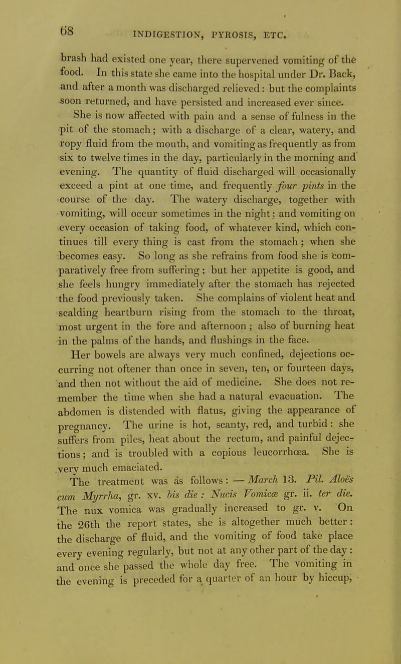brash had existed one year, there supervened vomiting of the food. In this state she came into the hospital under Dr. Back, and after a month was discharged reHeved: but the complaints soon returned, and have persisted and increased ever since. She is now affected with pain and a sense of fulness in the pit of the stomach; with a discharge of a clear, watery, and ropy fluid from the month, and vomiting as frequently as from six to twelve times in the day, particularly in the morning and evening. The quantity of fluid discharged will occasionally exceed a pint at one time, and frequently four pints in the course of the day. The watery discharge, together with vomiting, will occur sometimes in the night ; and vomiting on every occasion of taking food, of whatever kind, which con- tinues till every thing is cast from the stomach; when she becomes easy. So long as she refrains from food she is com- paratively free from suffering; but her appetite is good, and she feels hungry immediately after the stomach has rejected the food previously taken. She complains of violent heat and scalding heartburn rising from the stomach to the throat, most urgent in the fore and afternoon ; also of burning heat in the palms of the hands, and flushings in the face. Her bowels are always very much confined, dejections oc- curring not oftener than once in seven, ten, or fourteen days, and then not without the aid of medicine. She does not re- member the time when she had a natural evacuation. The abdomen is distended with flatus, giving the appearance of pregnancy. The urine is hot, scanty, red, and turbid: she suffers from piles, heat about the rectum, and painful dejec- tions ; and is troubled with a copious leucorrhoea. She is .very much emaciated. The treatment was as follows: — March 13. Pil. Aloes cum Myrrlia, gr. xv. his die : Nucis Vomicce gr. ii. ter die. The nux vomica was gradually increased to gr. v. On the 26th the report states, she is altogether much better: the discharge of fluid, and the vomiting of food take place every evening regularly, but not at any other part of the day : and once she passed the whole day free. The vomiting in the evening is preceded for a quarter of an hour by hiccup.