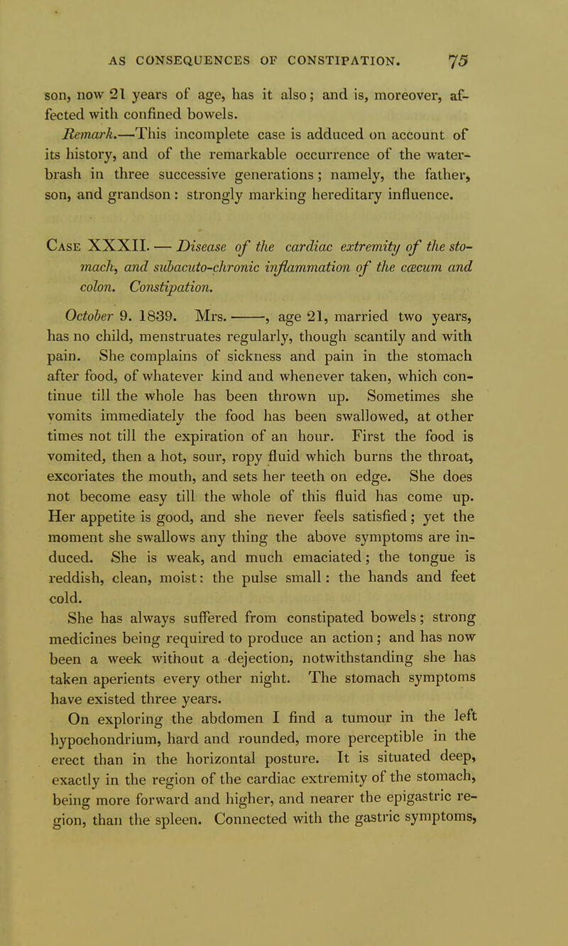 son, now 21 years of age, has it also; and is, moreover, af- fected with confined bowels. Remark.—This incomplete case is adduced on account of its history, and of the remarkable occurrence of the water- brash in three successive generations; namely, the father, son, and grandson: strongly marking hereditary influence. Case XXXII. — Disease of the cardiac extremity of the sto- mach, and sidiacuto-chronic inflammation of the ccBcum and colon. Constipation. October 9. 1839. Mrs. , age 21, married two years, has no child, menstruates regularly, though scantily and with pain. She complains of sickness and pain in the stomach after food, of whatever kind and whenever taken, which con- tinue till the whole has been thrown up. Sometimes she vomits immediately the food has been swallowed, at other times not till the expiration of an hour. First the food is vomited, then a hot, sour, ropy fluid which burns the throat, excoriates the mouth, and sets her teeth on edge. She does not become easy till the whole of this fluid has come up. Her appetite is good, and she never feels satisfied; yet the moment she swallows any thing the above symptoms are in- duced. She is weak, and much emaciated; the tongue is reddish, clean, moist: the pulse small: the hands and feet cold. She has always suffered from constipated bowels; sti'ong medicines being required to produce an action ; and has now been a week without a dejection, notwithstanding she has taken aperients every other night. The stomach symptoms have existed thi-ee years. On exploring the abdomen I find a tumour in the left hypochondrium, hard and rounded, more perceptible in the erect than in the horizontal posture. It is situated deep, exactly in the region of the cardiac extremity of the stomach, being more forward and higher, and nearer the epigastric re- gion, than the spleen. Connected with the gastric symptoms,