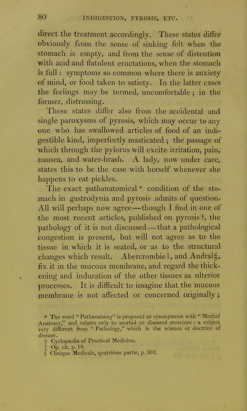 direct the treatment accordingly. These states differ obviously from the sense of sinking felt when the stomach is empty, and from the sense of distention with acid and flatulent eructations, when the stomach is full: symptoms so common where there is anxiety of mind, or food taken to satiety. In the latter cases the feelings may be termed, uncomfortable; in the former, distressing. These states differ also from the accidental and single paroxysms of pyrosis, which may occur to any one who has swallowed articles of food of an indi- gestible kind, imperfectly masticated ; the passage of which through the pylorus will excite irritation, pain, nausea, and water-brash. A lady, now under care, states this to be the case with herself whenever she happens to eat pickles. The exact pathanatomical * condition of the sto- mach in gastrodynia and pyrosis admits of question. All will perhaps now agree—though I find in one of the most recent articles, published on pyrosis t, the pathology of it is not discussed—that a pathological congestion is present, but will not agree as to the tissue in which it is seated, or as to the structural changes which result. Abercrombiet, and Andral§, fix it in the raucous membrane, and regard the thick- ening and induration of the other tissues as ulterior processes. It is difficult to imagine that the mucous membrane is not affected or concerned originally; * The word  Pathanatomy is proposed as synonymous with  Morbid Anatomy, and relates only to morbid or diseased structure : a subject very different from  Pathology, which is the science or doctrine of disease. f Cyclopaedia of Practical Medicine, t Op. cit. p. 19. § Clinique Medicale, quatrieme partie, p. 3G2.