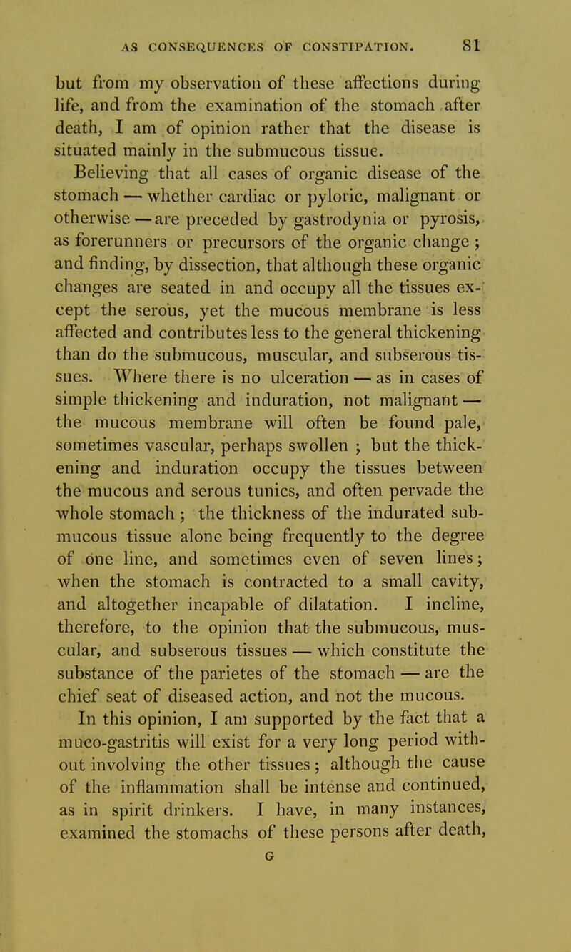 but from my observation of these affections during life, and from the examination of the stomach after death, I am of opinion rather that the disease is situated mainlv in the submucous tissue. Beheving tliat all cases of organic disease of the stomach — whether cardiac or pyloric, malignant or otherwise—are preceded by gastrodynia or pyrosis, as forerunners or precursors of the organic change ; and finding, by dissection, that although these organic changes are seated in and occupy all the tissues ex-' cept the serous, yet the mucous membrane is less affected and contributes less to the general thickening than do the submucous, muscular, and subserous tis- sues. Where there is no ulceration — as in cases of simple thickening and induration, not malignant — the mucous membrane will often be found pale, sometimes vascular, perhaps swollen ; but the thick- ening and induration occupy the tissues between the mucous and serous tunics, and often pervade the whole stomach; the thickness of the indurated sub- mucous tissue alone being frequently to the degree of one line, and sometimes even of seven lines; when the stomach is contracted to a small cavity, and altogether incapable of dilatation. I incline, therefore, to the opinion that the submucous, mus- cular, and subserous tissues — which constitute the substance of the parietes of the stomach — are the chief seat of diseased action, and not the mucous. In this opinion, I am supported by the fact that a muco-gastritis will exist for a very long period with- out involving the other tissues; although the cause of the inflammation shall be intense and continued, as in spirit drinkers. I have, in many instances, examined the stomachs of these persons after death, G