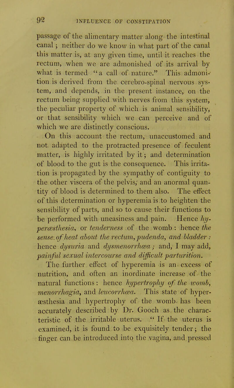 passage of the alimentary matter along the intestinal canal; neither do we know in what part of the canal this matter is, at any given time, until it reaches the rectum, when we are admonished of its arrival by what is termed a call of nature. This admoni- tion is derived from the cerebro-spinal nervous sys- tem, and depends, in the present instance, on the rectum being supplied with nerves from this system, the peculiar property of which is animal sensibility, or that sensibility which we can perceive and of which we are distinctly conscious. On this account the rectum, unaccustomed and not adapted to the protracted presence of feculent matter, is highly irritated by it; and determination of blood to the gut is the consequence. This irrita- tion is propagated by the sympathy of contiguity to the other viscera of the pelvis; and an anormal quan- tity of blood is determined to them also. The effect of this determination or hyperemia is .to heighten the sensibility of parts, and so to cause their functions to be performed with uneasiness and pain. Hence hy- percesthesia, ov tenderness the womb: hence se7ise. of heat about the rectum, pudenda, and bladder : hence dysuria and dysmenorrhcea; and, I may add, painful sexual intercourse and difficult parturition. The further effect of hyperemia is an - excess of nutrition, and often an inordinate increase of the natural functions: hence hypertrophy of the womb, menorrhagia, and leucorrhosa. This state of hyper- aesthesia and hypertrophy of the womb, has been accurately described by Dr. Gooch as the charac- teristic of the irritable uterus.  If the uterus is examined, it is found to be exquisitely tender; the finger can be introduced into the vagina, and pressed