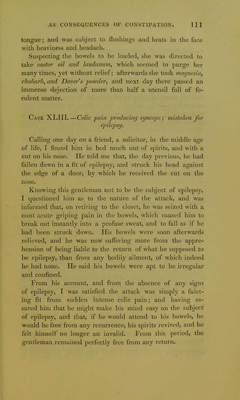 tongue; and was subject to flushings and heats in the face with heaviness and headach. Suspecting the bowels to be loaded, she was directed to take castor oil and laudanum, which seemed to purge her many times, yet without relief; afterwards she took magnesia^ rhiibarb, and Dovei-'s powder, and next day there passed an immense dejection of more than half a utensil full of fe- culent matter. Case XLIII.—Colic pain producing syncope; mistaken for epilepsy. Calling one day on a friend, a solicitor, in the middle age of life, I found him in bed much out of spirits, and with a cut on his nose. He told me that, the day pi'evious, he had fallen down in a fit of epilepsy, and struck his head against the edge of a door, by which he received the cut on the nose. Knowing this gentleman not to be the subject of epilepsy, I questioned him as to the nature of the attack, and was informed that, on retiring to the closet, he was seized with a most acute griping pain in the bowels, which caused him to break out instantly into a profuse sweat, and to fall as if he had been struck down. His bowels were soon afterwai'ds relieved, and he was now suffering more from the appre- hension of being liable to the return of what he supposed to be epilepsy, than from any bodily ailment, of which indeed he had none. He said his bowels were apt to be irregular and confined. From his account, and from the absence of any signs of epilepsy, I was satisfied the attack was simply a faint- ing fit from sudden intense colic pain; and having as- sured him that he might make his mind easy on the subject of epilepsy, and that, if he would attend to his bowels, he would be free from any recurrence, his spirits revived, and he felt himself no longer an invalid. From this period, the gentleman remained perfectly free from any return.