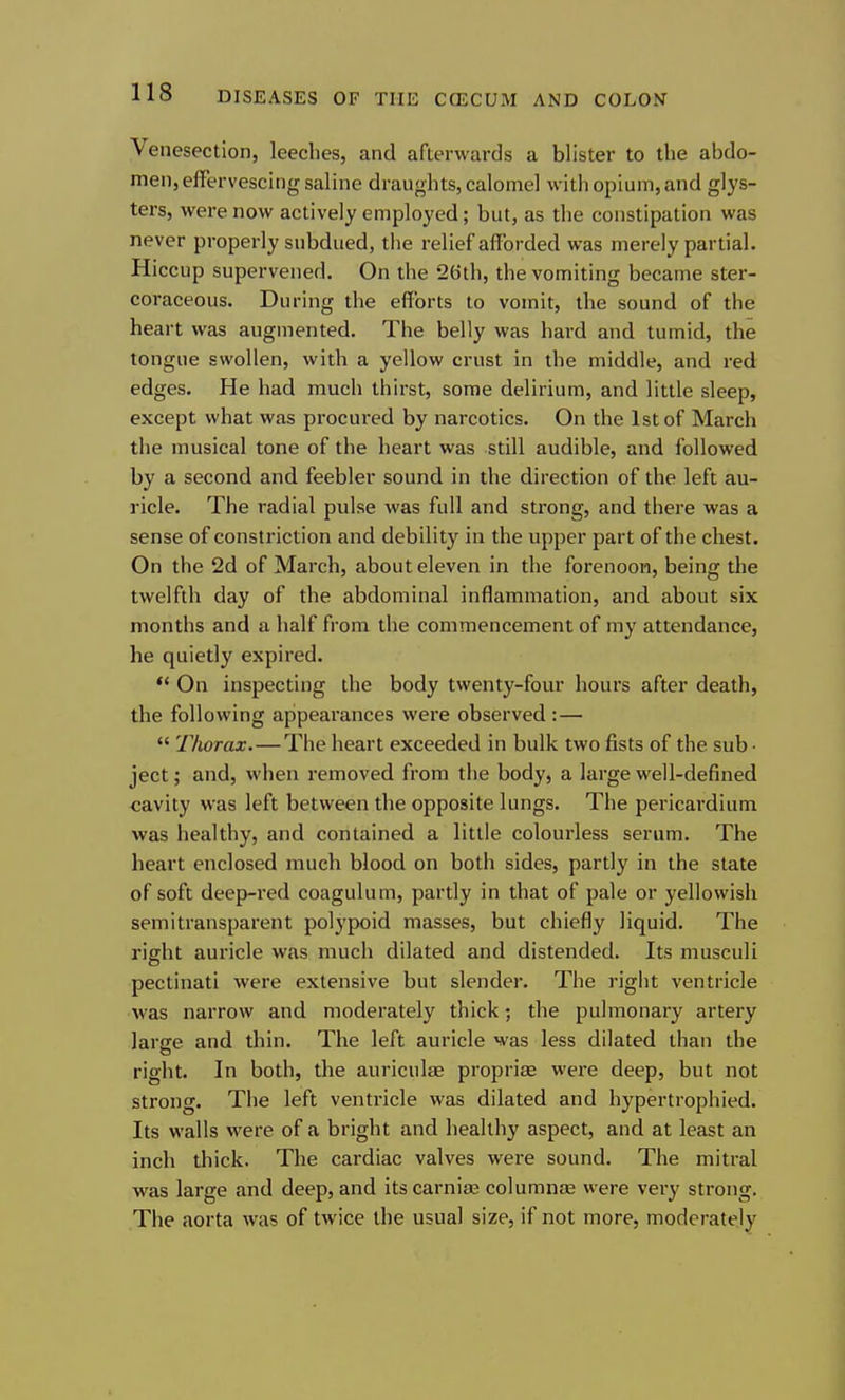 Venesection, leeches, and afterwards a blister to the abdo- men, effervescing saline draughts, calomel with opium, and glys- ters, were now actively employed; but, as the constipation was never properly subdued, the relief afforded was merely partial. Hiccup supervened. On the 26th, the vomiting became ster- coraceous. During the efforts to vomit, the sound of the heart was augmented. The belly was hard and tumid, the tongue swollen, with a yellow crust in the middle, and red edges. He had much thirst, some delirium, and little sleep, except what was procured by narcotics. On the 1st of March the musical tone of the heart was still audible, and followed by a second and feebler sound in the direction of the left au- ricle. The radial pulse was full and strong, and there was a sense of constriction and debility in the upper part of the chest. On the 2d of March, about eleven in the forenoon, being the twelfth day of the abdominal inflammation, and about six months and a half from the commencement of my attendance, he quietly expired. •* On inspecting the body twenty-four hours after death, the following appearances were observed :—  Thorax. — The heart exceeded in bulk two fists of the sub- ject ; and, when removed from the body, a large well-defined cavity was left between the opposite lungs. The pericardium was healthy, and contained a little colourless serum. The heart enclosed much blood on both sides, partly in the state of soft deep-red coagulum, partly in that of pale or yellowish semitransparent polypoid masses, but chiefly liquid. The right auricle was much dilated and distended. Its musculi pectinati were extensive but slender. The right ventricle was narrow and moderately thick; the pulmonary artery larse and thin. The left auricle was less dilated than the right. In both, the auriculae propriae were deep, but not strong. The left ventricle was dilated and hypertrophied. Its walls were of a bright and healthy aspect, and at least an inch thick. The cardiac valves were sound. The mitral was large and deep, and its carnias columnae were very strong. The aorta was of twice the usual size, if not more, moderately