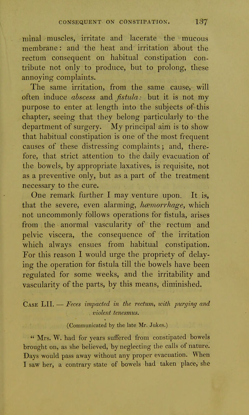 niinal muscles, irritate and lacerate the raucous membrane: and the heat and irritation about the rectum consequent on habitual constipation con- tribute not only to produce, but to prolong, these annoying complaints. The same irritation, from the same cause, will often induce abscess and fistula: but it is not my purpose to enter at length into the subjects of-this chapter, seeing that they belong particularly to the department of surgery. My principal airfi is to show that habitual constipation is one of the most frequent causes of these distressing complaints; and, there- fore, that strict attention to the daily evacuation of the bowels, by appropriate laxatives, is requisite, not as a preventive only, but as a part of the treatment necessary to the cure. One remark further I may venture upon. It is, that the severe, even alarming, hcsmorrhage, which not uncommonly follows operations for fistula, arises from the anormal vascularity of the rectum and pelvic viscera, the consequence of the irritation which always ensues from habitual constipation. For this reason I would urge the propriety of delay- ing the operation for fistula till the bowels have been regulated for some weeks, and the irritability and vascularity of the parts, by this means, diminished. Case LII, — Feces impacted in the rectum, with purging and violent tenesmus. (Communicated by the late Mr. Jukes.)  Mrs. W. had for years sulFered from constipated bowels brought on, as she believed, by neglecting the calls of nature. Days would pass away without any proper evacuation. When I saw her, a contrary state of bowels had taken place, she