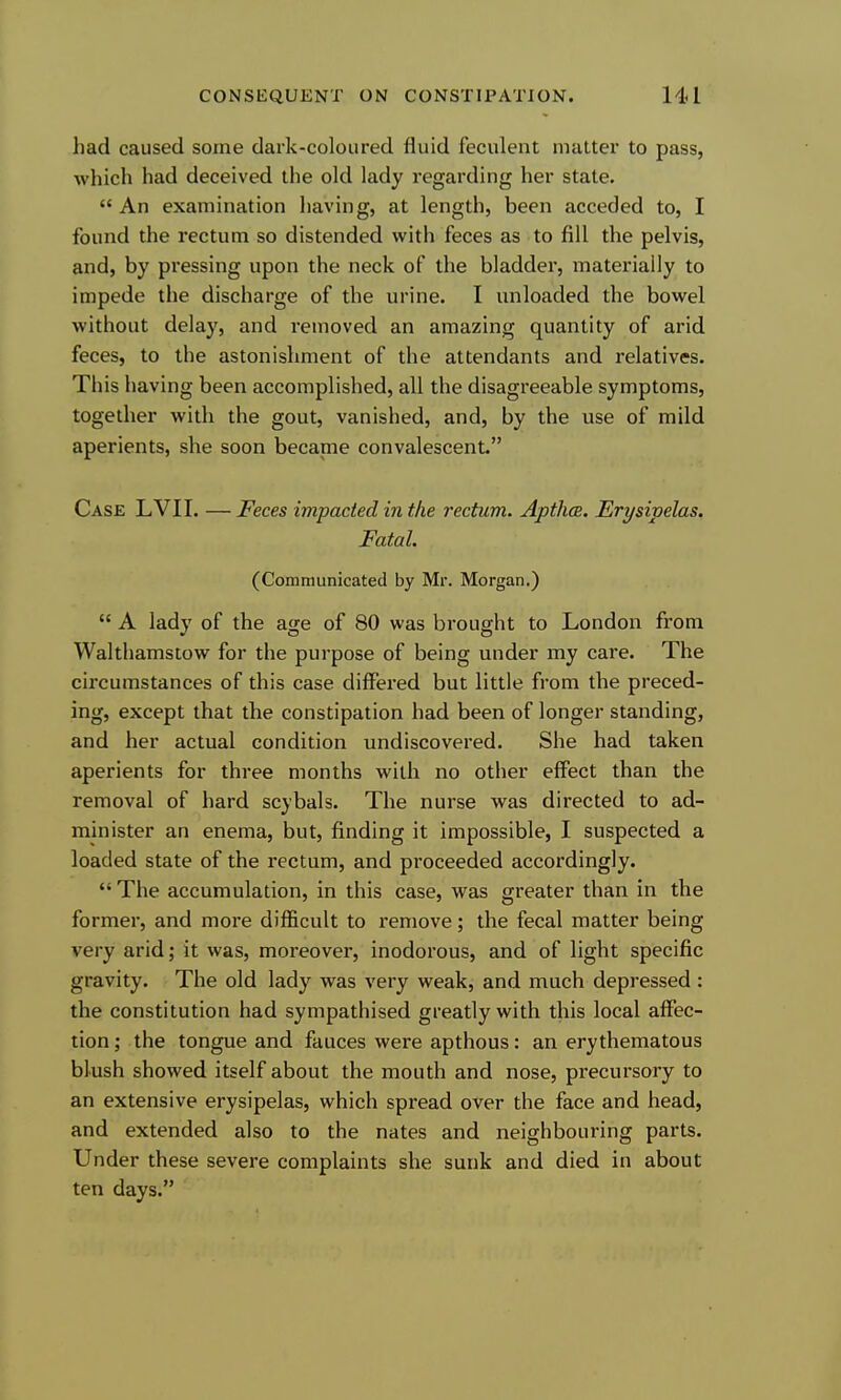 had caused some dark-coloured fluid feculent matter to pass, which had deceived the old lady regarding her state. An examination having, at length, been acceded to, I found the rectum so distended with feces as to fill the pelvis, and, by pressing upon the neck of the bladder, materially to impede the discharge of the urine. I unloaded the bowel without delay, and removed an amazing quantity of arid feces, to the astonishment of the attendants and relatives. This having been accomplished, all the disagreeable symptoms, together with the gout, vanished, and, by the use of mild aperients, she soon became convalescent. Case LVII. — Feces impacted in the rectum. Apthce. Erysipelas. Fatal. (Communicated by Mr. Morgan.)  A lady of the age of 80 was brought to London from Walthamstow for the purpose of being under my care. The circumstances of this case differed but little from the preced- ing, except that the constipation had been of longer standing, and her actual condition undiscovered. She had taken aperients for three months with no other effect than the removal of hard scybals. The nurse was directed to ad- minister an enema, but, finding it impossible, I suspected a loaded state of the rectum, and proceeded accordingly.  The accumulation, in this case, was greater than in the former, and more difficult to remove; the fecal matter being very arid; it was, moreover, inodorous, and of light specific gravity. The old lady was very weak, and much depressed : the constitution had sympathised greatly with this local aflPec- tion; the tongue and fauces were apthous : an erythematous blush showed itself about the mouth and nose, precursory to an extensive erysipelas, which spread over the face and head, and extended also to the nates and neighbouring parts. Under these severe complaints she sunk and died in about ten days.