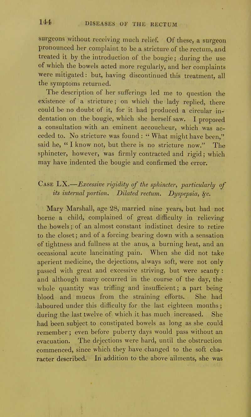 surgeons without receiving much relief. Of these, a surgeon pronounced her complaint to be a stricture of the rectum, and treated it by the introduction of the bouirie: durinc the use of which the bowels acted more regularly, and her complaints were mitigated: but, having discontinued this treatment, all the symptoms returned. The description of her sufferings led me to question the existence of a stricture; on which the lady replied, there could be no doubt of it, for it had produced a circular in- dentation on the bougie, which she herself saw. I proposed a consultation with an eminent accoucheur, which was ac- ceded to. No stricture was found :  What might have been, said he,  I know not, but there is no stricture now. The sphincter, however, was firmly contracted and rigid; which may have indented the bougie and confirmed the error. Case LX.—Excessive rigidity of the sphincter, particularly of its internal portion. Dilated rectum. Dyspepsia, 8fc. Mary Marshall, age 28, married nine years, but had not borne a child, complained of great difficulty in relieving the bowels; of an almost constant indistinct desire to retire to the closet; and of a forcing bearing down with a sensation of tightness and fullness at the anus, a burning heat, and an occasional acute lancinating pain. When she did not take aperient medicine, the dejections, always soft, were not only passed with great and excessive striving, but were scanty : and although many occurred in the course of the day, the whole quantity was trifling and insufficient; a part being blood and mucus from the straining efforts. She had laboured under this difficulty for the last eighteen months; durinjr the last twelve of which it has much increased. She had been subject to constipated bowels as long as she could remember; even before puberty days would pass without an evacuation. The dejections were hard, until the obstruction commenced, since which they have changed to the soft cha- racter described. In addition to the above ailments, she was