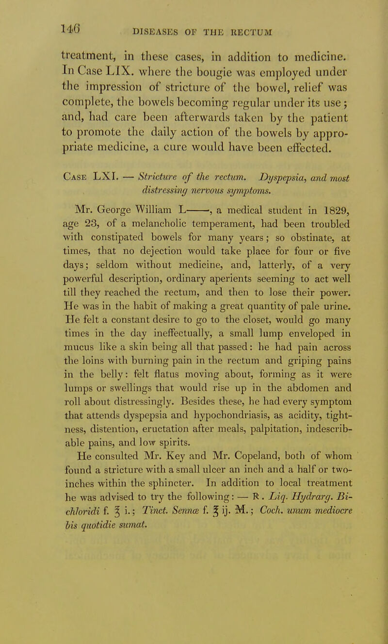 treatment, in these cases, in addition to medicine. In Case LIX. where the bougie was employed under the impression of stricture of the bowel, relief was complete, tlie bowels becoming regular under its use ; and, had care been afterwards taken by the patient to promote the daily action of the bowels by appro- priate medicine, a cure would have been effected. Case LXI. — Stricture of the rectiim. Dyspepsia, and most distressing nervous symptoms. Mr. George William L , a medical student in 1829, age 23, of a melancholic temperament, had been troubled with constipated bowels for many years; so obstinate, at times, that no dejection would take place for four or five days; seldom without medicine, and, latterly, of a very powerful description, ordinary aperients seeming to act well till they reached the rectum, and then to lose their power. He was in the habit of making a great quantity of pale urine. He felt a constant desire to go to the closet, would go many times in the day ineffectually, a small lump enveloped in mucus like a skin being all that passed: he had pain across the loins with burning pain in the rectum and griping pains in the belly: felt flatus moving about, forming as it were lumps or swellings that would rise up in the abdomen and roll about distressingly. Besides these, he had every symptom that attends dyspepsia and hypochondriasis, as acidity, tight- ness, distention, eructation after meals, palpitation, indescrib- able pains, and low spirits. He consulted Mr. Key and Mr. Copeland, both of whom found a stricture with a small ulcer an inch and a half or two- inches within the sphincter. In addition to local ti'eatment he was advised to try the following: — R . Liq. Hydrarg. Bi- chloridi f. ^ i.; Tiiict. Sennce f ^ ij. M.; Coch, unum mediocre his quotidie sumat.