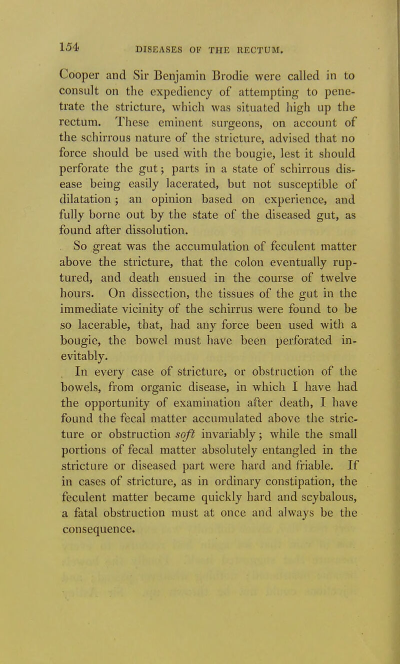 Cooper and Sir Benjamin Brodie were called in to consult on the expediency of attempting to pene- trate the stricture, which was situated high up the rectum. These eminent surgeons, on account of the schirrous nature of the stricture, advised that no force should be used with the bougie, lest it should perforate the gut; parts in a state of schirrous dis- ease being easily lacerated, but not susceptible of dilatation; an opinion based on experience, and fully borne out by the state of the diseased gut, as found after dissolution. So great was the accumulation of feculent matter above the stricture, that the colon eventually rup- tured, and death ensued in the course of twelve hours. On dissection, the tissues of the gut in the immediate vicinity of the schirrus were found to be so lacerable, that, had any force been used with a bougie, the bowel must have been perforated in- evitably. In every case of stricture, or obstruction of the bowels, from organic disease, in which I have had the opportunity of examination after death, I have found the fecal matter accumulated above the stric- ture or obstruction soft invariably; while the small portions of fecal matter absolutely entangled in the stricture or diseased part were hard and friable. If in cases of stricture, as in ordinary constipation, the feculent matter became quickly hard and scybalous, a fatal obstruction must at once and always be the consequence.