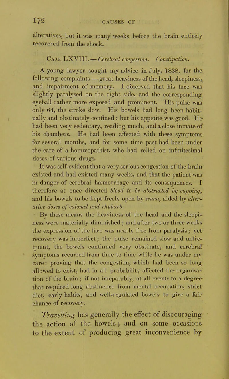 alteratives, but it. was many weeks before the brain entirely recovered from the shock. Case LXVIII. — Cerehral congestion. Constipation. . A young lawyer sought my advice in July, 1838, for the following complaints — great heaviness of the head, sleepiness, and impairment of memory. I observed that his face was slightly paralysed on the right side, and the corresponding eyeball rather more exposed and prominent. His pulse was only 64, the stroke slow. His bowels had long been habit- ually and obstinately confined : but his appetite was good. He had been very sedentary, reading much, and a close inmate of his chambers. He had been affected with these symptoms for several months, and for some time past had been under the care of a homoeopathist, who had relied on infinitesimal doses of various drugs. It was self-evident that a very serious congestion of the brain existed and had existed many weeks, and that the patient was in danger of cerebral hasmorrhage and its consequences. I therefore at once directed blood to he abstracted by cupping, and his bowels to be kept freely open by senna, aided by alter- ative doses of calomel and rhubarb. • By these means the heaviness of the head and the sleepi-^ ness were materially diminished ; and after two or three weeks the expression of the face was nearly free from paralysis ; yet recovery was imperfect; the pulse remained slow and unfre- quent, the bowels continued very obstinate, and cerebral symptoms recurred from time to time while he was under my care; proving that the congestion, which had been so long allowed to exist, had in all probability affected the organisa- tion of the brain ; if not irreparably, at all events to a degree that required long abstinence from mental occupation, strict diet, early habits, and well-regulated bowels to give a fair chance of recovery. Travelling has generally the effect of discouraging the action of the bowels ; and on some occasions, to the extent of producing great inconvenience by