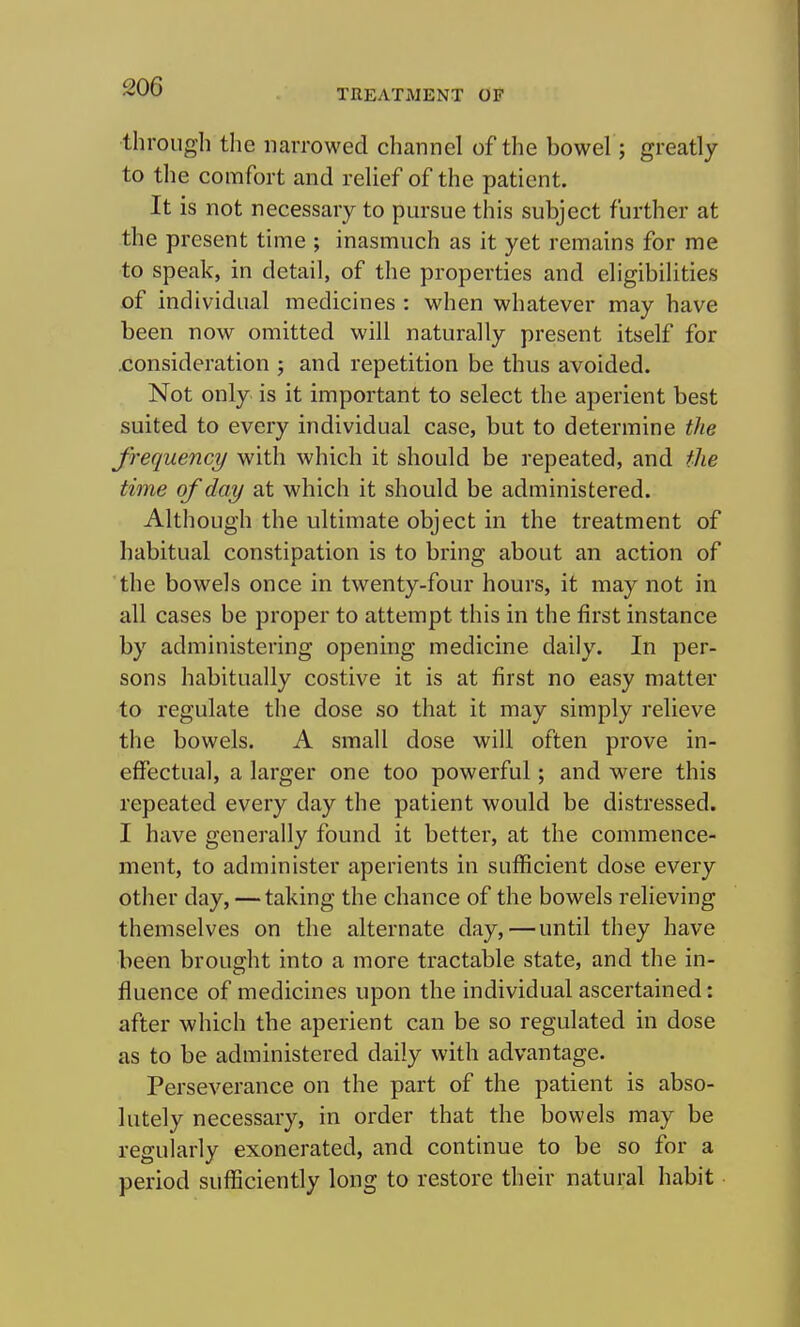 TREATMENT OF through the narrowed channel of the bowel; greatly to the comfort and relief of the patient. It is not necessary to pursue this subject further at the present time ; inasmuch as it yet remains for me to speak, in detail, of the properties and eligibilities of individual medicines : when whatever may have been now omitted will naturally present itself for .consideration ; and repetition be thus avoided. Not only is it important to select the aperient best suited to every individual case, but to determine the frequency with which it should be repeated, and the time of day at which it should be administered. Although the ultimate object in the treatment of habitual constipation is to bring about an action of the bowels once in twenty-four hours, it may not in all cases be proper to attempt this in the first instance by administering opening medicine daily. In per- sons habitually costive it is at first no easy matter to regulate the dose so that it may simply relieve the bowels. A small dose will often prove in- effectual, a larger one too powerful; and were this repeated every day the patient would be distressed. I have generally found it better, at the commence- ment, to administer aperients in sufficient dose every other day, — taking the chance of the bowels relieving themselves on the alternate day,—until they have been brought into a more tractable state, and the in- fluence of medicines upon the individual ascertained: after which the aperient can be so regulated in dose as to be administered daily with advantage. Perseverance on the part of the patient is abso- lutely necessary, in order that the bowels may be regularly exonerated, and continue to be so for a period sufficiently long to restore their natural habit