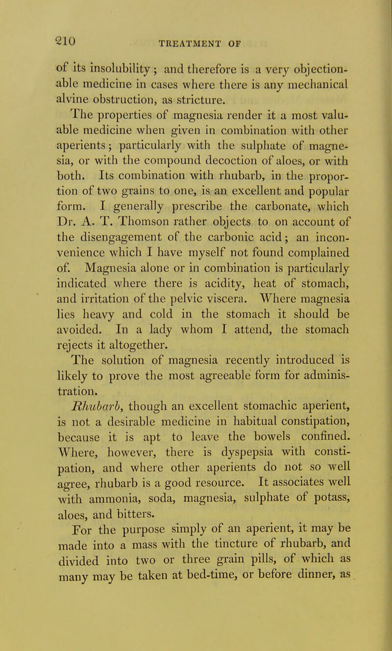 of its insolubility ; and therefore is a very objection- able medicine in cases where there is any mechanical alvine obstruction, as stricture. The properties of magnesia render it a most valu- able medicine when given in combination with other aperients; particularly with the sulphate of magne- sia, or with the compound decoction of aloes, or with both. Its combination with rhubarb, in the propor- tion of two grains to one, is an excellent and popular form. I generally prescribe the carbonate, which Dr. A. T. Thomson rather objects to on account of the disengagement of the carbonic acid; an incon- venience which I have myself not found complained of. Magnesia alone or in combination is particularly indicated where there is acidity, heat of stomach, and irritation of the pelvic viscera. Where magnesia lies heavy and cold in the stomach it should be avoided. In a lady whom I attend, the stomach rejects it altogether. The solution of magnesia recently introduced is likely to prove the most agreeable form for adminis- tration. Rhubarb, though an excellent stomachic aperient, is not a desirable medicine in habitual constipation, because it is apt to leave the bowels confined. Where, however, there is dyspepsia with consti- pation, and where other aperients do not so well asrree, rhubarb is a good resource. It associates well with ammonia, soda, magnesia, sulphate of potass, aloes, and bitters. For the purpose simply of an aperient, it may be made into a mass wath the tincture of rhubarb, and divided into two or three grain pills, of which as many may be taken at bed-time, or before dinner, as