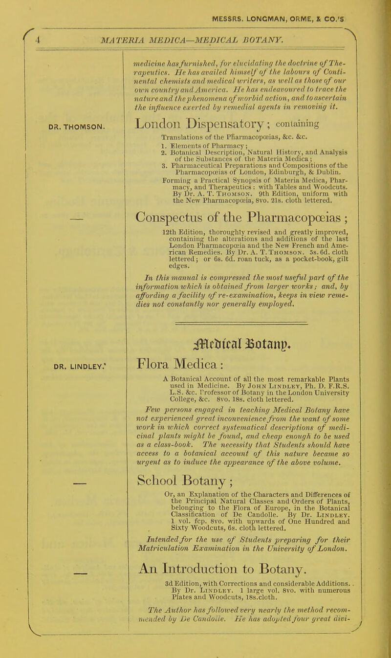 MATERIA MEDICA—MEDICAL BOTANY. DR. THOMSON. DR. LINDLEY.' medicine ?iasfurnished, for elucidaiing the doctrine ofThe- rapevtics. He has availed himself of the labours of Conti- nental chemists and medical writers, as well as those of our own country and America. He has endeavoured to trace the nature and the phenomena of w or liid action, and to ascertain the influence exerted by remedial ayents in removing it. London Dispensatory; comaining Translations of tlie PriarmacopoBias, &c. &c. 1. Elements of I'liarmncy; 2. Botanical IJesci iptioii, Natural History, and Analygis of the Substances of the Materia Mcdica ; 3. Pharmaceutical Preparations and Compositions of the I'harnnicopceias of London, Edinburgh, & Dublin. Forming a Practical Synopsis of Materia Medica, Phar- macy, and Therapeutics : with Tables and Woodcuts. By Ur. A. T. Thomson. 9th Edition, uniform with the New Pharmacopoeia, 8vo. 21s. cloth lettered. Conspectus of the Pharmacopoeias ; 12th Edition, thoroughly revised and greatly improved, containing the alterations and additions of tlie last London Plianuacopoeia and the New French and Ame- rican Remedies. By Ur. A. T.Thomson. 5s.Cd. cloth lettered; or 6s. 6d. roan tuck, as a pocket-book, gilt edges. In this manual is compressed the most useful part of the information w?iic7i is obtained from larger works; and, by affording a facility of re-examination, keeps in view reme- dies not constantly nor generally employed. Flora Medica: A Botanical Account of all the most remarkable Plants used in Medicine. By John Lindley, Ph. D. F.R.S. L.S. &c. I'rofessor of Botany in the London University College, &c. 8vo. 18s. cloth lettered. Feiv persons engaged in teaching Medical Botany have not experienced great inconvenience from the want of some work in which correct systematical descriptions of medi- cinal plants might be found, and cheap enough to be iised as a class-book. The necessity that Students should have access to a botanical account of this nature became so urgent as to induce the appearance of the above volume. School Botany; Or, an Explanation of the Characters and Differences of the Principal Natural Classes and Orders of Plants, belonging to the Flora of Europe, in the Botanical Classification of De CandoUe. By Dr. Lindley. 1 vol. fcp. 8vo. with upwards of One Hundred and Sixty Woodcuts, 6s. cloth lettered. Intended for the use of Students preparing for their Matriculation Examination in the University of London. An Introduction to Botany. 3d Edition, with Corrections and considerable Additions.. By Dr. Lindley. 1 large vol. 8vo. with numerous Plates and Woodcuts, 18s.cloth. The Author has folloxved very nearly the method recom- mended by De CandoUe. He has adopted four great divi- j