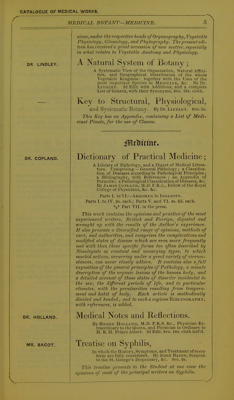 MEDICAL BOTANY—MEDICINE. DR LINDLEY. DR. COPLAND. DR. HOLLAND. MR. BACOT. sions, under the respective heads of Organography, Vegetable Physiology, Glossology, and Phytogra])hy. The present edi- tion has received a great accession of new matter, especially in what relates to Vegetable Anatomy and Physiology. A Natural System of Botany ; A Systematic Wevf of tlie Orj^anization, Natural Affini- ties, and Geographical Distribution of tlie whole Veffetable lvinji;ilom: together with the Uses of the most important Species m Medicine, &c. Uy Dr. LiNDLEY. 2d Edit, with Additions, and a complete List of Genera, with their Synonyms, 8vo. 18s. cloth. Key to Structural, Physiological, aiid Systematic Botauy. ByDr.LiNDLEv. svo.ss. This Key has an Appendix, containing a List of Medi- cinal Plants, for the use of Classes. Dictionary of Practical Medicine; A Library of Pathology, and a Digest of Medical Litera- ture. Comprising — General Pathology ; a Classifica- tion of Diseases according to Pathological Principles; a Bibliography, with References ; an Appendix of Formulm; a Pathological Classification of Diseases, &c. By James Copland, M.D. F.R.S., Fellow of the Royal College of Physicians, &c. &c. Parts I. to VI.—Abdomen to Insanity. Parts I. to IV. 9s. each ; Parts V. and VI. 4s. 6d. each. *»* Part VII. in the press. This work contains the opinions and practice of the most experienced loriters, British and Foreign, digested and ivrought up with the results of the Author's experience. It also presents a diversified range of opinions, methods of cure, and authorities, and comprises the complications and modified states of disease which are even more frequently met with than those specific forms too often described by Nosologists as constant and unvarying types, to which morbid actions, occurring under a great variety of circum- stances, can never closely adhere. It contains also a full exposition of the general principles of Pathology, a minute description of the organic lesions of the human body, and a detailed account of those states of disorder incidental to the sex, the different periods of life, and to jjarticular climates, with the peculiarities resulting from tempera- ment and habit of body. Each article is methodically divided and headed; and to each a copious Bibliography, with references, is added. Medical Notes and Reflections. By Henry Holland, M.D. F.R.S. &c.. Physician Ex- traordinary to the Queen, and Physician in Ordinary to H. R. H. Prince Albert. 2d Edit. 8vo. 18s. cloth lett'd. Treatise on Syphilis, In which the History, Symptoms, and Treatment of every form are fully considered. By John Bacot, Surgeon to the St. George's Dispensary, &c. Svo. 9s. This treatise presents to the Student at one view the opinions of most of the principal writers on Syphilis. y
