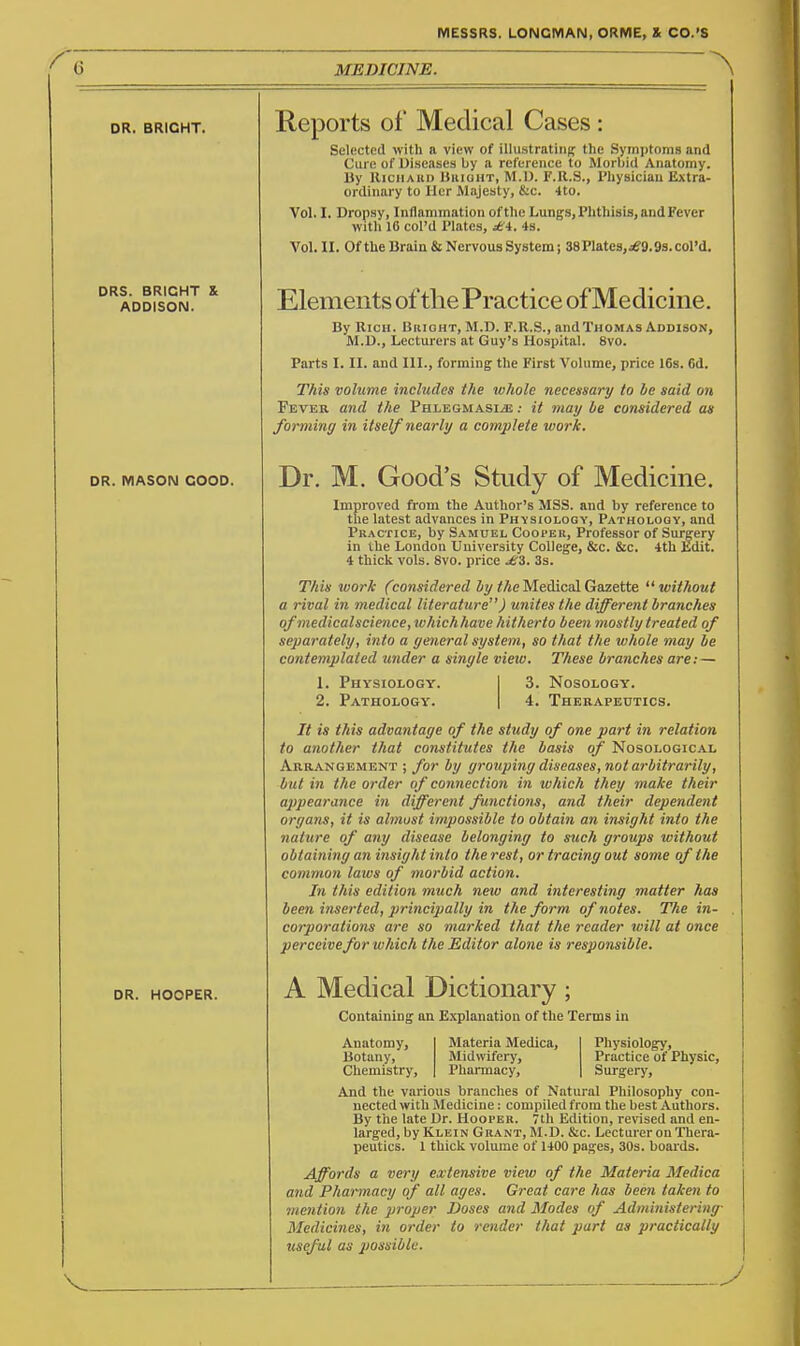 G MEDICINE. DR. BRIGHT. DRS. BRIGHT S ADDISON. Reports of Medical Cases Selected with a view of illustrating the Symptoms and Cure of Diseases by a reference to Morbid Anatomy. Uy HiciiAiii) UiiianT, M.U. F.R.S., Physician Extra- ordinary to Her Majesty, &c. 4to. Vol. I. Dropsy, Inflammation of the Lungs, Phthisis, and Fever with 16 col'd Plates, jtA. 4s. Vol. II. Of the Brain & Nervous System; 38 Plates,je9.9s. col'd. Elements of thePractice of Medicine. By Rich. Bright, M.D. F.R.S., andTnoMAS Addison, M.D., Lecturers at Guy's Hospital. 8vo. Parts I. II. and III., forming the First Volume, price 16s. 6d. This volume includes the whole necessary to be said on Fever and the Phlegmasia : it may be considered as forming in itself nearly a complete work. DR. MASON GOOD. DR. HOOPER. Dr. M. Good's Study of Medicine. Improved ft-om the Author's MSS. and by reference to the latest advances in Physiology, Pathology, and Practice, by Samuel Cooper, Professor of Surgery in the London University College, &c. &c. 4th Kdit. 4 thick vols. 8vo. price £'i. 3s. This work (considered iy </jc Medical Gazette without a rival in medical literature) unites the different branches ofmedicalscience, whictiJiave hitherto been mostly treated of separately, into a general system, so that the ivhole may be contemplated under a single view. These branches are: — 1. Physiology. 2. Pathology. 3. Nosology. 4. Therapeutics. It is this advantage of the study of one part in relation to another that constitutes the basis of Nosological Arrangement ; for by grotiping diseases, not arbitrarily, but in the order of connection in which they make their appearance in different functions, and their dependent organs, it is almost impossible to obtain an insight into the nature of any disease belonging to such groups without obtaining an insight into the rest, or tracing out some of the common laws of morbid action. In this edition much new and interesting matter has been inserted, principally in the form of notes. The in- corporations are so marked that the reader will at once perceive for which the Editor alone is responsible. A Medical Dictionary ; Containing an Explanation of the Terms in Anatomy, Botany, Chemistry, Materia Medica, Midwifery, Pharmacy, Physiology, Practice of Physic, Surgery, And the various branches of Natural Philosophy con- nected with Medicine: compiled from the best Authors. By the late Dr. Hooper. 7th Edition, revised and en- larged, by Klein Grant, M.D. &c. Lecturer on Thera- peutics. 1 thick volume of 1400 pages, 30s. boards. Affords a very extensive view of the Materia Medica and Pharmacy of all ages. Great care has been taken to mention the proper Doses and Modes of Administering- Medicines, in order to render that part as practically useful as possible.
