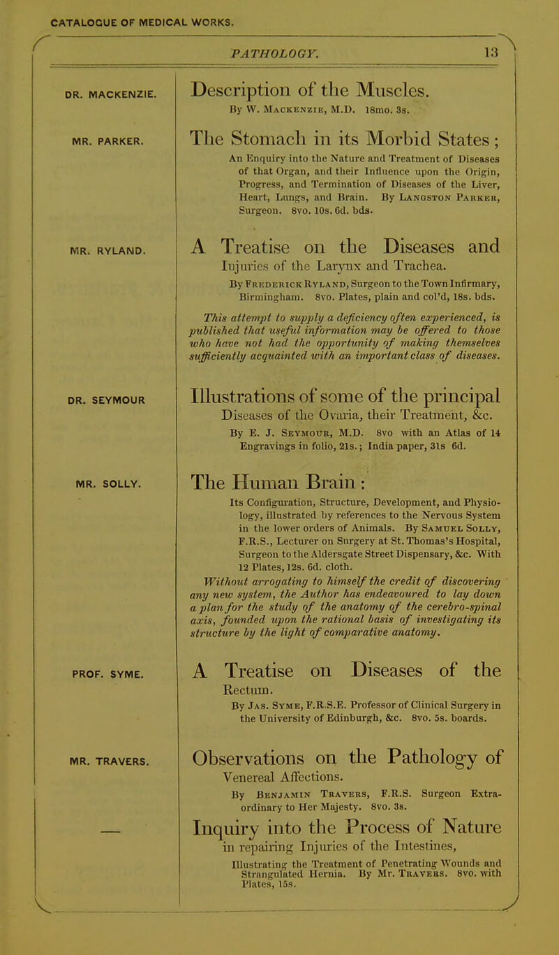 r DR. MACKENZIE. MR. PARKER. MR. RYLAND. DR. SEYMOUR MR. SOLLY. PROF. SYME. MR. TRAVERS. TATHOLOGY. 13 Description of the Muscles. By VV. Mackenzie, M.D. l8mo. 3s. The Stomach in its Morbid States; An Enquiry into the Nature and Treatment of Diseases of that Organ, and their Influence upon the Origin, Progress, and Termination of Diseases of the Liver, Heart, Lungs, and Brain. By Lanqston Parker, Surgeon. 8vo. 10s. 6d. bda. A Treatise on the Diseases and Injuries of (he Larynx and Trachea. By Frederick Ryland, Surgeon to the Town Infirmary, Birmingham. 8vo. Plates, plain and col'd, 18s. bds. TTiis attempt to supply a deficiency often experienced, is published that useful information may be offered to those who have not had the opportunity of making themselves sufficiently acquainted with an important class of diseases. Ihustrations of some of the principal Diseases of the Ovaria, their Treatment, &c. By E. J. Seymour, M.D. Svo with an Atlas of 14 Engravings in folio, 21s.; India paper, 31s 6d. The Human Brain: Its Configuration, Structure, Development, and Physio- logy, illustrated by references to the Nervous System in the lower orders of Animals. By Samuel Solly, F.R.S., Lecturer on Surgery at St. Thomas's Hospital, Surgeon to the Aldersgate Street Dispensary, &c. With 12 Plates, 12s. 6d. cloth. Without arrogating to himself the credit of discovering any new system, the Author has endeavoured to lay down a plan for the study of the anatomy of the cerebrospinal axis, founded upon the rational basis of investigating its structure by the light of comparative anatomy. A Treatise on Diseases of the Rectum. By Jas. Syme, F.R.S.E. Professor of Clinical Surgery in the University of Edinburgh, &c. Svo. 5s. boards. Observations on the Pathology of Venereal Affections. By Benjamin Travers, F.R.S. Surgeon Extra- ordinary to Her Majesty. Svo. 38. Inquiry into the Process of Nature in repairing Injuries of the Intesthies, Illustrating the Treatment of Penetrating Wounds and Strangulated Hernia. By Mr. Travers. Svo. with Plates, 15s.