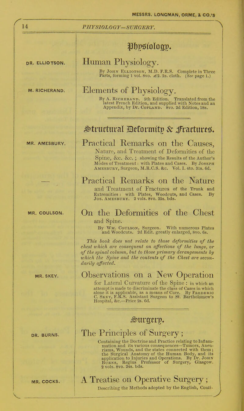 14 PHYSIOLOGY—SUUGERY. DR. ELLIOTSON. M. RICHERAND. MR. AMESBURY. MR. COULSON. MR. SKEY. DR. BURNS. Human Physiology. By John Elliotson, M.D. F.R.S. Complete in Three Parts, forming 1 vol. 8vo. ^2. 2s. cloth. (Sep page 1.) Elements of Pliysiolog-y. By A. RicHERAND. 5th Edition. Translated from the latest French Edition, and supplied with Notes and an Appendix, by Dr. Copland, 8vo. 2d Edition, 18s. structural ©efdrmitp $c jTratturesi, Practical Remarks on the Causes, Nature, and Treatment of Deformities of the Spine, &C. &C. ; showing the Results of the Author's Modes of Treatment: with Plates and Cases. By Joseph Amesbury, Surgeon, M.R.C.S. &c. Vol. I. 4to. 31s. 6d. Practical Remarks on the Nature and Treatment of Fractures of the Trunk and Extremities : with Plates, Woodcuts, and Cases. By Jos. Amesduky. 2 vols. 8V0. 25s. bds. of the Chest On the Deformities and Spine. By Wm. Coulson, Surgeon. With numerous Plates and Woodcuts. 2d Edit, greatly enlarged, 8vo. 6s. This hook does not relate to those deformities of the chest which are conseqiient on affections of the lungs, or of the spinal column, but to those primary derangements by which the Spine and the contents of the Chest are secon- darily affected. Observations on a New Operation for Lateral Curvature of the Spine : in which an attempt is made to discriminate the class of Cases in which alone it is applicable, as a means of Cure. By Frederic C. Skey, F.R.S. Assistant Surgeon to St. Bartholomew's Hospital, &c.—Price 2s. 6d. Surgerp* The Principles of Surgery; Containing the Doctrine and Practice relating to Inflam- mation and its various consequences—Tumors, Aneu- risms, Wounds, and the states connected with them ; the Surgical Anatomy of the Human Body, and its application to Injuries and Operations. By Dr. John Burns, Regius Professor of Surgery, Glasgow. 2 vols. 8vo. 24s. bds. MR. COCKS. A Treatise on Operative Surgery; Describing the Methods adopted by the English, Couti-