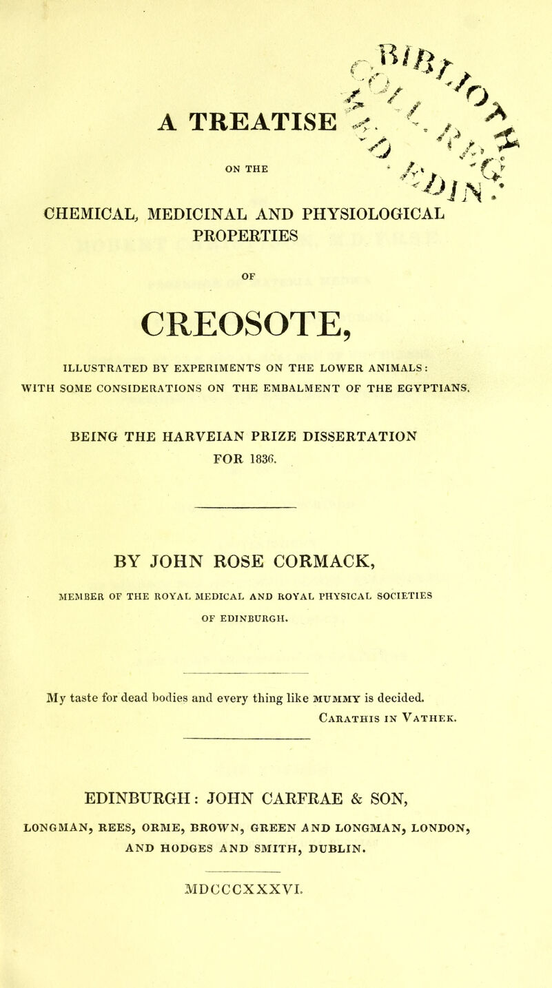 '4 A TREATISE ON THE CHEMICAL, MEDICINAL AND PHYSIOLOGICAL PROPERTIES ILLUSTRATED BY EXPERIMENTS ON THE LOWER ANIMALS: WITH SOME CONSIDERATIONS ON THE EMBALMENT OF THE EGYPTIANS. MEMBER OF THE ROYAL MEDICAL AND ROYAL PHYSICAL SOCIETIES OF EDINBURGH. My taste for dead bodies and every thing like mummy is decided. Carathis in Vathek. EDINBURGH: JOHN CARFRAE & SON, LONGMAN, REES, ORME, BROWN, GREEN AND LONGMAN, LONDON, AND HODGES AND SMITH, DUBLIN. OF CREOSOTE, BEING THE HARVEIAN PRIZE DISSERTATION FOR 1836. BY JOHN ROSE CORMACK, MDCCCXXXVL