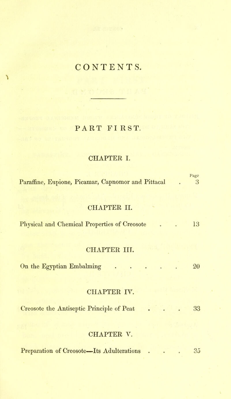 CONTENTS. PART FIRST. CHAPTER I. Paraffine, Eupione, Picamar, Capnomor and Pittacal Page 3 CHAPTER II. Physical and Chemical Properties of Creosote 13 CHAPTER III. On the Egyptian Embalming 20 CHAPTER IV. Creosote the Antiseptic Principle of Peat 33 CHAPTER V. Preparation of Creosote—Its Adulterations 35