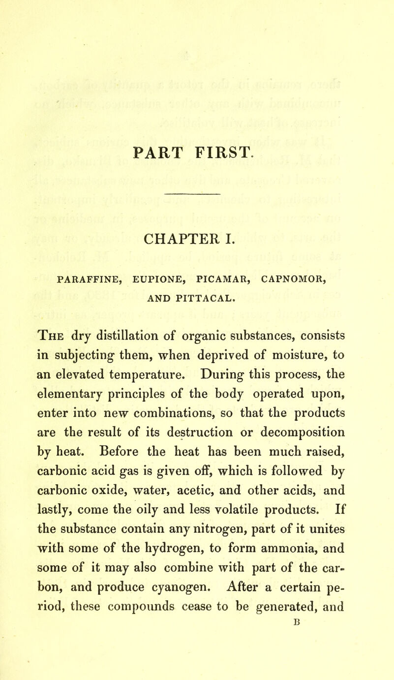 PART FIRST, CHAPTER I. PARAFFINE, EUPIONE, PICAMAR, CAPNOMOR, AND PITTACAL. The dry distillation of organic substances, consists in subjecting them, when deprived of moisture, to an elevated temperature. During this process, the elementary principles of the body operated upon, enter into new combinations, so that the products are the result of its destruction or decomposition by heat. Before the heat has been much raised, carbonic acid gas is given off, which is followed by carbonic oxide, water, acetic, and other acids, and lastly, come the oily and less volatile products. If the substance contain any nitrogen, part of it unites with some of the hydrogen, to form ammonia, and some of it may also combine with part of the car- bon, and produce cyanogen. After a certain pe- riod, these compounds cease to be generated, and B