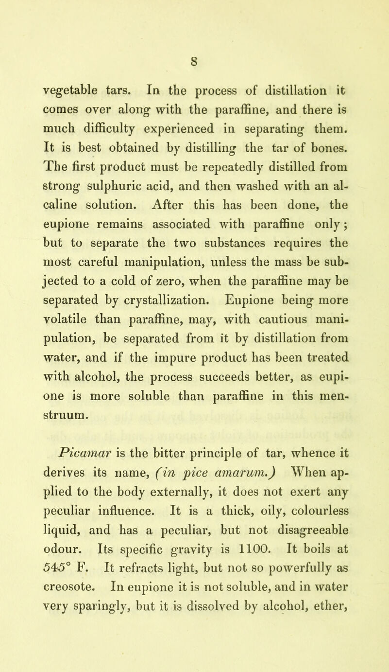 vegetable tars. In the process of distillation it comes over along with the paraffine, and there is much difficulty experienced in separating them. It is best obtained by distilling the tar of bones. The first product must be repeatedly distilled from strong sulphuric acid, and then washed with an al- caline solution. After this has been done, the eupione remains associated with paraffine only; but to separate the two substances requires the most careful manipulation, unless the mass be sub- jected to a cold of zero, when the paraffine may be separated by crystallization. Eupione being more volatile than paraffine, may, with cautious mani- pulation, be separated from it by distillation from water, and if the impure product has been treated with alcohol, the process succeeds better, as eupi- one is more soluble than paraffine in this men- struum. Picamar is the bitter principle of tar, whence it derives its name, (in pice amarum.) When ap- plied to the body externally, it does not exert any peculiar influence. It is a thick, oily, colourless liquid, and has a peculiar, but not disagreeable odour. Its specific gravity is 1100. It boils at 545° F. It refracts light, but not so powerfully as creosote. In eupione it is not soluble, and in water very sparingly, but it is dissolved by alcohol, ether,