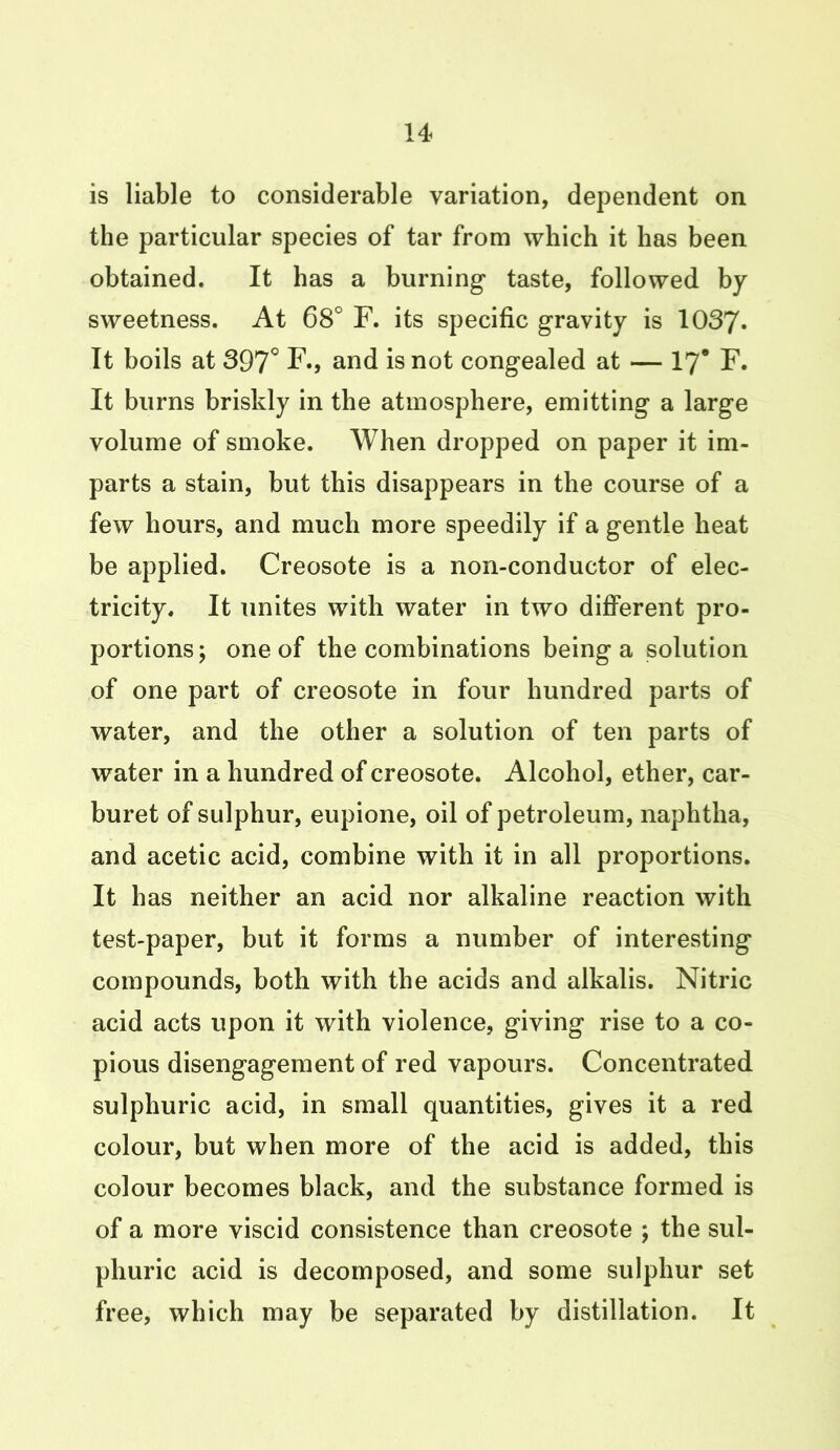 is liable to considerable variation, dependent on the particular species of tar from which it has been obtained. It has a burning taste, followed by sweetness. At 68° F. its specific gravity is 1037. It boils at 397° F., and is not congealed at — 17* F. It burns briskly in the atmosphere, emitting a large volume of smoke. When dropped on paper it im- parts a stain, but this disappears in the course of a few hours, and much more speedily if a gentle heat be applied. Creosote is a non-conductor of elec- tricity. It unites with water in two different pro- portions; one of the combinations being a solution of one part of creosote in four hundred parts of water, and the other a solution of ten parts of water in a hundred of creosote. Alcohol, ether, car- buret of sulphur, eupione, oil of petroleum, naphtha, and acetic acid, combine with it in all proportions. It has neither an acid nor alkaline reaction with test-paper, but it forms a number of interesting compounds, both with the acids and alkalis. Nitric acid acts upon it with violence, giving rise to a co- pious disengagement of red vapours. Concentrated sulphuric acid, in small quantities, gives it a red colour, but when more of the acid is added, this colour becomes black, and the substance formed is of a more viscid consistence than creosote ; the sul- phuric acid is decomposed, and some sulphur set free, which may be separated by distillation. It
