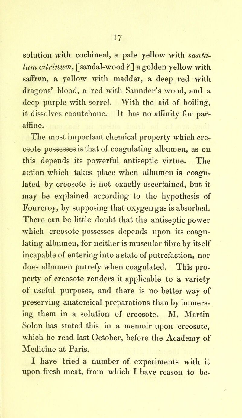 solution with cochineal, a pale yellow with santa- lum citrinum, [sandal-wood ?] a golden yellow with saffron, a yellow with madder, a deep red with dragons’ blood, a red with Saunder’s wood, and a deep purple with sorrel. With the aid of boiling, it dissolves caoutchouc. It has no affinity for par- affine. The most important chemical property which cre- osote possesses is that of coagulating albumen, as on this depends its powerful antiseptic virtue. The action which takes place when albumen is coagu- lated by creosote is not exactly ascertained, but it may be explained according to the hypothesis of Fourcroy, by supposing that oxygen gas is absorbed. There can be little doubt that the antiseptic power which creosote possesses depends upon its coagu- lating albumen, for neither is muscular fibre by itself incapable of entering into a state of putrefaction, nor does albumen putrefy when coagulated. This pro- perty of creosote renders it applicable to a variety of useful purposes, and there is no better way of preserving anatomical preparations than by immers- ing them in a solution of creosote. M. Martin Solon has stated this in a memoir upon creosote, which he read last October, before the Academy of Medicine at Paris. I have tried a number of experiments with it upon fresh meat, from which I have reason to be-