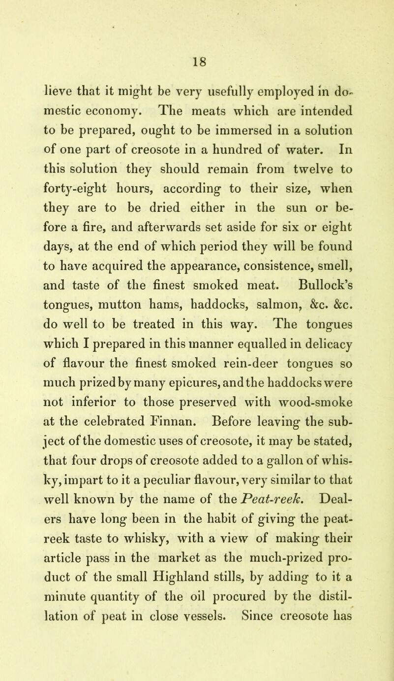 lieve that it might be very usefully employed in do- mestic economy. The meats which are intended to be prepared, ought to be immersed in a solution of one part of creosote in a hundred of water. In this solution they should remain from twelve to forty-eight hours, according to their size, when they are to be dried either in the sun or be- fore a fire, and afterwards set aside for six or eight days, at the end of which period they will be found to have acquired the appearance, consistence, smell, and taste of the finest smoked meat. Bullock’s tongues, mutton hams, haddocks, salmon, &c. &c. do well to be treated in this way. The tongues which I prepared in this manner equalled in delicacy of flavour the finest smoked rein-deer tongues so much prized by many epicures, and the haddocks were not inferior to those preserved with wood-smoke at the celebrated Finnan. Before leaving the sub- ject of the domestic uses of creosote, it may be stated, that four drops of creosote added to a gallon of whis- ky, impart to it a peculiar flavour, very similar to that well known by the name of the Peat-reek. Deal- ers have long been in the habit of giving the peat- reek taste to whisky, with a view of making their article pass in the market as the much-prized pro- duct of the small Highland stills, by adding to it a minute quantity of the oil procured by the distil- lation of peat in close vessels. Since creosote has