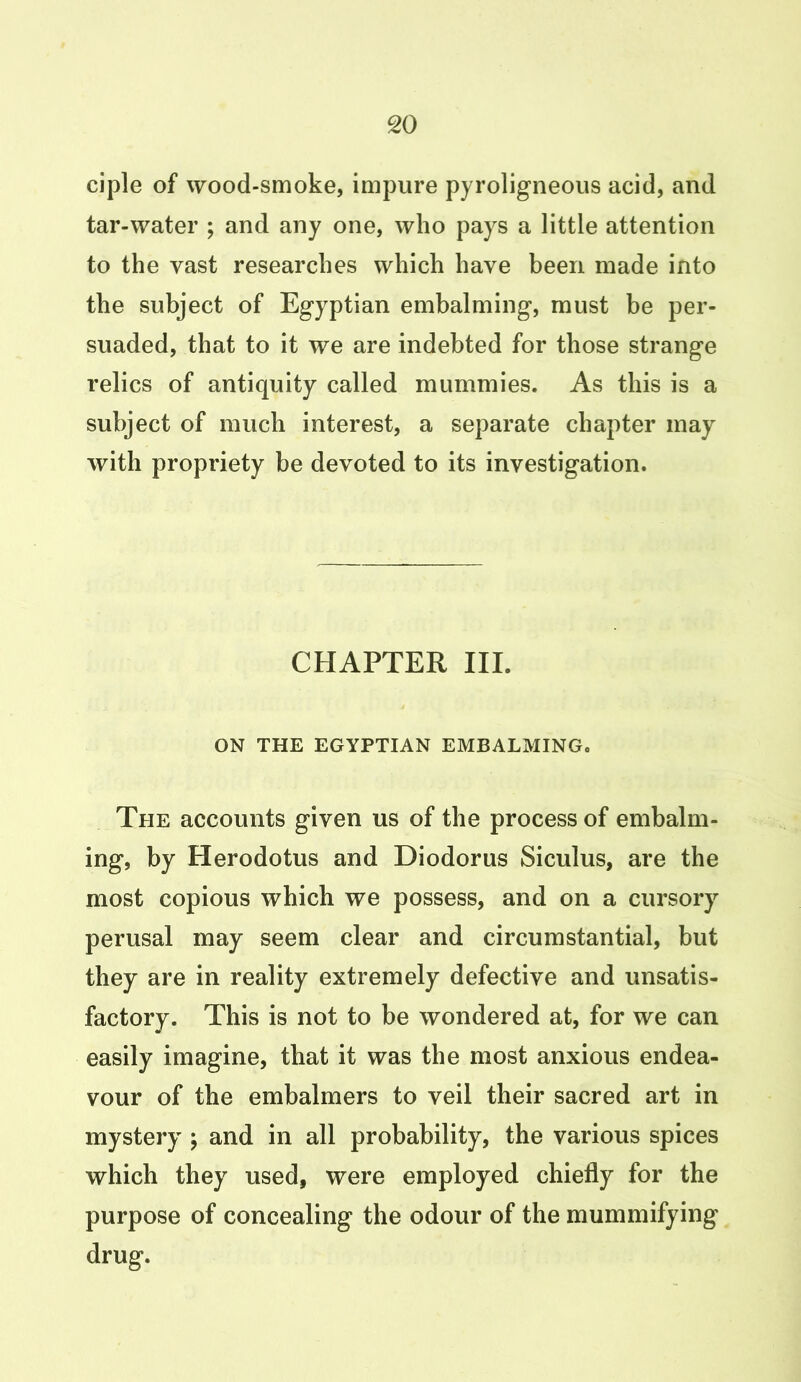 ciple of wood-smoke, impure pyroligneous acid, and tar-water ; and any one, who pays a little attention to the vast researches which have been made into the subject of Egyptian embalming, must be per- suaded, that to it we are indebted for those strange relics of antiquity called mummies. As this is a subject of much interest, a separate chapter may with propriety be devoted to its investigation. CHAPTER III. ON THE EGYPTIAN EMBALMING. The accounts given us of the process of embalm- ing, by Herodotus and Diodorus Siculus, are the most copious which we possess, and on a cursory perusal may seem clear and circumstantial, but they are in reality extremely defective and unsatis- factory. This is not to be wondered at, for we can easily imagine, that it was the most anxious endea- vour of the embalmers to veil their sacred art in mystery ; and in all probability, the various spices which they used, were employed chiefly for the purpose of concealing the odour of the mummifying drug.