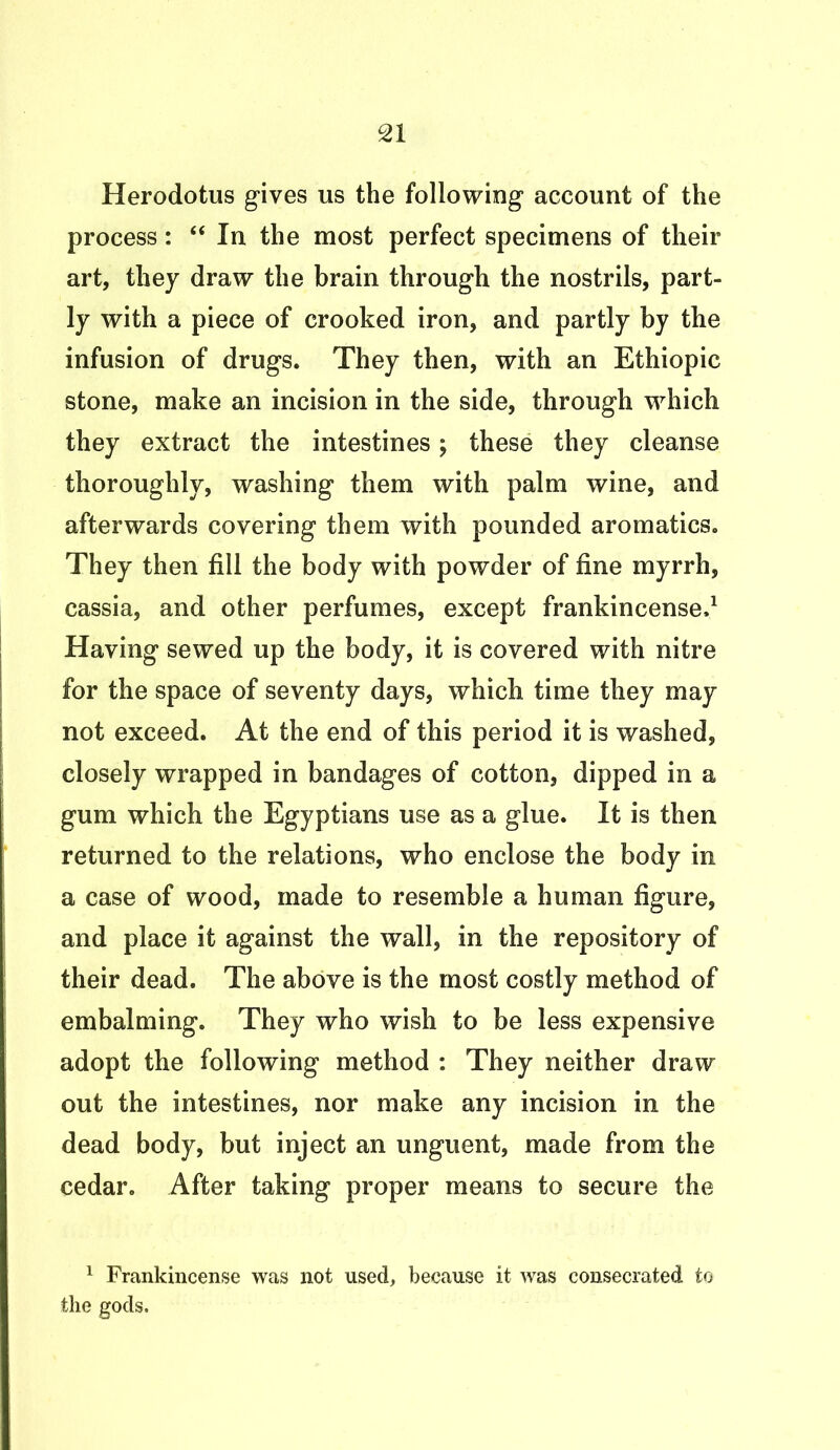 Herodotus gives us the following account of the process: “ In the most perfect specimens of their art, they draw the brain through the nostrils, part- ly with a piece of crooked iron, and partly by the infusion of drugs. They then, with an Ethiopic stone, make an incision in the side, through which they extract the intestines; these they cleanse thoroughly, washing them with palm wine, and afterwards covering them with pounded aromatics. They then fill the body with powder of fine myrrh, cassia, and other perfumes, except frankincense.1 Having sewed up the body, it is covered with nitre for the space of seventy days, which time they may not exceed. At the end of this period it is washed, closely wrapped in bandages of cotton, dipped in a gum which the Egyptians use as a glue. It is then returned to the relations, who enclose the body in a case of wood, made to resemble a human figure, and place it against the wall, in the repository of their dead. The above is the most costly method of embalming. They who wish to be less expensive adopt the following method : They neither draw out the intestines, nor make any incision in the dead body, but inject an unguent, made from the cedar. After taking proper means to secure the 1 Frankincense was not used, because it was consecrated to the gods.