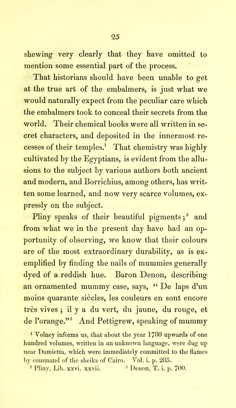 shewing very clearly that they have omitted to mention some essential part of the process. That historians should have been unable to get at the true art of the embalmers, is just what we would naturally expect from the peculiar care which the embalmers took to conceal their secrets from the world. Their chemical books were all written in se- cret characters, and deposited in the innermost re- cesses of their temples.1 That chemistry was highly cultivated by the Egyptians, is evident from the allu- sions to the subject by various authors both ancient and modern, and Borrichius, among others, has writ- ten some learned, and now very scarce volumes, ex- pressly on the subject. Pliny speaks of their beautiful pigments;2 and from what we in the present day have had an op- portunity of observing, we know that their colours are of the most extraordinary durability, as is ex- emplified by finding the nails of mummies generally dyed of a reddish hue. Baron Denon, describing an ornamented mummy case, says, “ De laps d’un moins quarante siecles, les couleurs en sont encore tres vives ; il y a du vert, du jaune, du rouge, et de Porange.”3 And Pettigrew, speaking of mummy 1 Volney informs us, that about the year 1780 upwards of one hundred volumes, written in an unknown language, were dug up near Damietta, which were immediately committed to the flames by command of the sheiks of Cairo. Vol. i. p. 285. 2 Pliny, Lib. xxvi, xxvii. 3 Denon, T. i. p. 700.