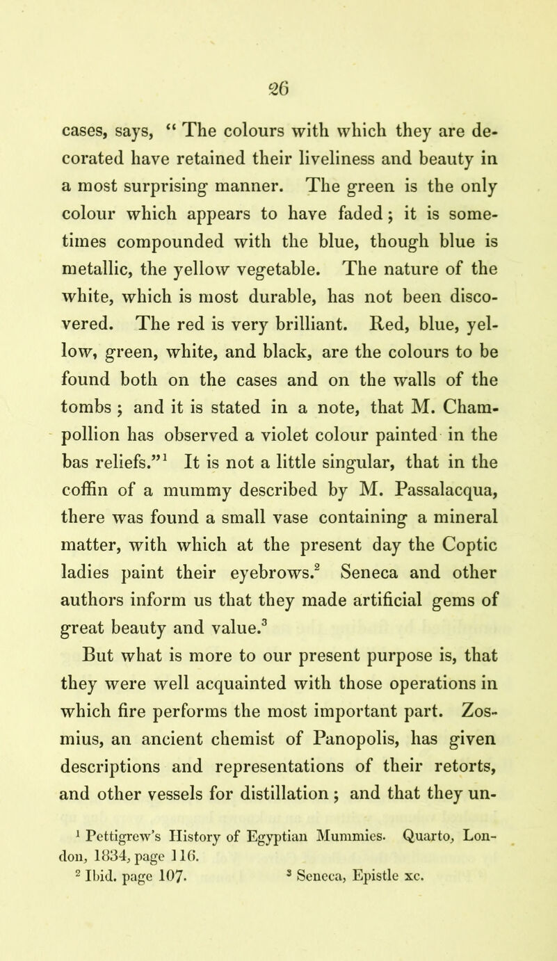 cases, says, “ The colours with which they are de- corated have retained their liveliness and beauty in a most surprising manner. The green is the only colour which appears to have faded; it is some- times compounded with the blue, though blue is metallic, the yellow vegetable. The nature of the white, which is most durable, has not been disco- vered. The red is very brilliant. Red, blue, yel- low, green, white, and black, are the colours to be found both on the cases and on the walls of the tombs ; and it is stated in a note, that M. Cham- pollion has observed a violet colour painted in the bas reliefs.”1 It is not a little singular, that in the coffin of a mummy described by M. Passalacqua, there was found a small vase containing a mineral matter, with which at the present day the Coptic ladies paint their eyebrows.2 Seneca and other authors inform us that they made artificial gems of great beauty and value.3 But what is more to our present purpose is, that they were well acquainted with those operations in which fire performs the most important part. Zos- mius, an ancient chemist of Panopolis, has given descriptions and representations of their retorts, and other vessels for distillation ; and that they un- 1 Pettigrew’s History of Egyptian Mummies. Quarto, Lon- don, 1834, page 116. 2 Ibid, page 107- 3 Seneca, Epistle xc.