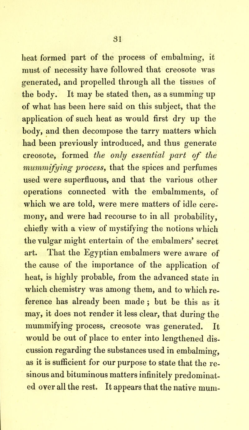 81 heat formed part of the process of embalming, it must of necessity have followed that creosote was generated, and propelled through all the tissues of the body. It may be stated then, as a summing up of what has been here said on this subject, that the application of such heat as would first dry up the body, and then decompose the tarry matters which had been previously introduced, and thus generate creosote, formed the only essential part of the mummifying process, that the spices and perfumes used were superfluous, and that the various other operations connected with the embalmments, of which we are told, were mere matters of idle cere- mony, and were had recourse to in all probability, chiefly with a view of mystifying the notions which the vulgar might entertain of the embalmers’ secret art. That the Egyptian embalmers were aware of the cause of the importance of the application of heat, is highly probable, from the advanced state in which chemistry was among them, and to which re- ference has already been made ; but be this as it may, it does not render it less clear, that during the mummifying process, creosote was generated. It would be out of place to enter into lengthened dis- cussion regarding the substances used in embalming, as it is sufficient for our purpose to state that the re- sinous and bituminous matters infinitely predominat- ed over all the rest. It appears that the native mum-