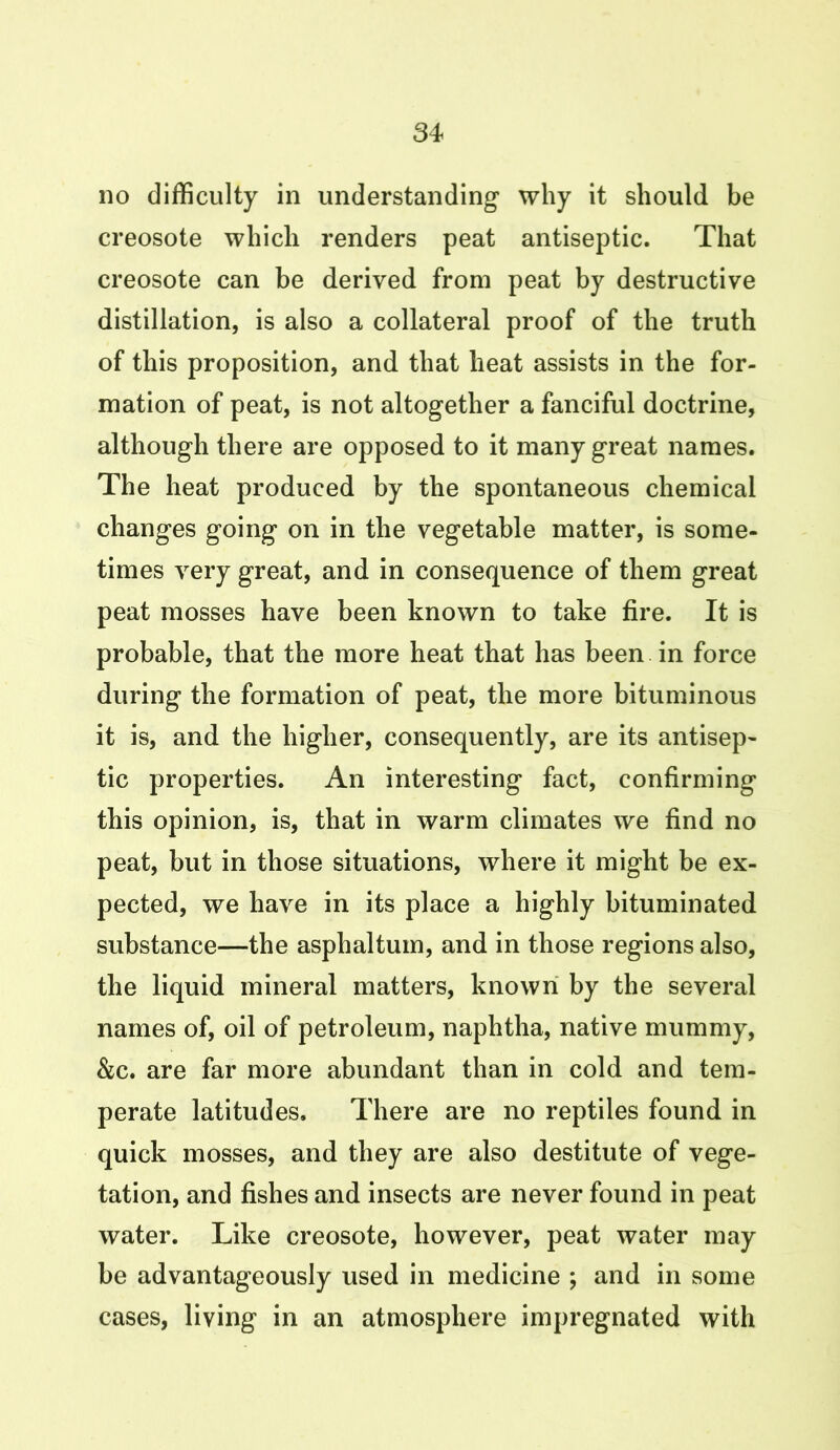 no difficulty in understanding why it should be creosote which renders peat antiseptic. That creosote can be derived from peat by destructive distillation, is also a collateral proof of the truth of this proposition, and that heat assists in the for- mation of peat, is not altogether a fanciful doctrine, although there are opposed to it many great names. The heat produced by the spontaneous chemical changes going on in the vegetable matter, is some- times very great, and in consequence of them great peat mosses have been known to take fire. It is probable, that the more heat that has been in force during the formation of peat, the more bituminous it is, and the higher, consequently, are its antisep- tic properties. An interesting fact, confirming this opinion, is, that in warm climates we find no peat, but in those situations, where it might be ex- pected, we have in its place a highly bituminated substance—the asphaltum, and in those regions also, the liquid mineral matters, known by the several names of, oil of petroleum, naphtha, native mummy, &c. are far more abundant than in cold and tem- perate latitudes. There are no reptiles found in quick mosses, and they are also destitute of vege- tation, and fishes and insects are never found in peat water. Like creosote, however, peat water may be advantageously used in medicine ; and in some cases, living in an atmosphere impregnated with