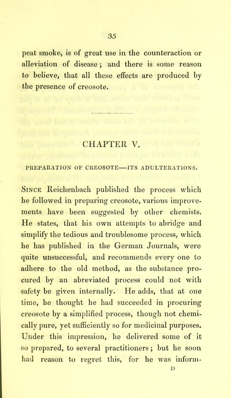 peat smoke, is of great use in the counteraction or alleviation of disease; and there is some reason to believe, that all these effects are produced by the presence of creosote. CHAPTER V, PREPARATION OF CREOSOTE ITS ADULTERATIONS. Since Reichenbach published the process which he followed in preparing creosote, various improve- ments have been suggested by other chemists. He states, that his own attempts to abridge and simplify the tedious and troublesome process, which he has published in the German Journals, were quite unsuccessful, and recommends every one to adhere to the old method, as the substance pro- cured by an abreviated process could not with safety be given internally. He adds, that at one time, he thought he had succeeded in procuring creosote by a simplified process, though not chemi- cally pure, yet sufficiently so for medicinal purposes. Under this impression, he delivered some of it so prepared, to several practitioners; but he soon had reason to regret this, for he was inform- D