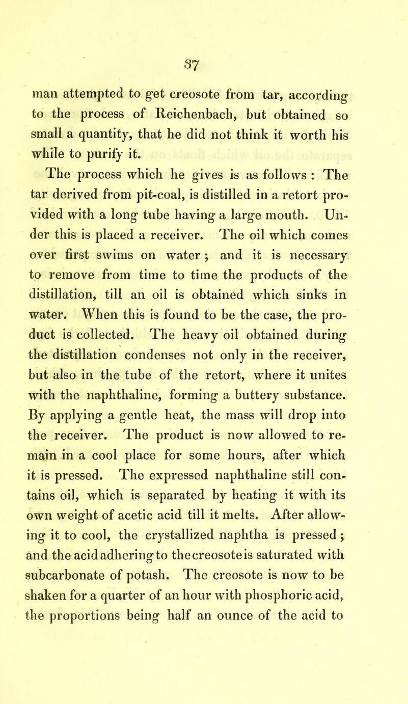 3? man attempted to get creosote from tar, according to the process of Reichenbach, but obtained so small a quantity, that he did not think it worth his while to purify it. The process which he gives is as follows : The tar derived from pit-coal, is distilled in a retort pro- vided with a long tube having a large mouth. Un- der this is placed a receiver. The oil which comes over first swims on water; and it is necessary to remove from time to time the products of the distillation, till an oil is obtained which sinks in water. When this is found to be the case, the pro- duct is collected. The heavy oil obtained during the distillation condenses not only in the receiver, but also in the tube of the retort, where it unites with the naphthaline, forming a buttery substance. By applying a gentle heat, the mass will drop into the receiver. The product is now allowed to re- main in a cool place for some hours, after which it is pressed. The expressed naphthaline still con- tains oil, which is separated by heating it with its own weight of acetic acid till it melts. After allow- ing it to cool, the crystallized naphtha is pressed; and the acid adhering to the creosote is saturated with subcarbonate of potash. The creosote is now to be shaken for a quarter of an hour with phosphoric acid, the proportions being half an ounce of the acid to