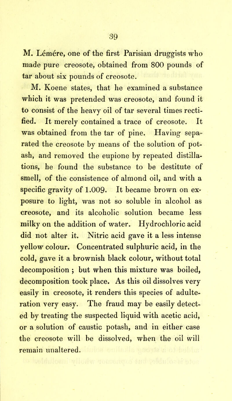 M. Lemere, one of the first Parisian druggists who made pure creosote, obtained from 800 pounds of tar about six pounds of creosote. M. Koene states, that he examined a substance which it was pretended was creosote, and found it to consist of the heavy oil of tar several times recti- fied. It merely contained a trace of creosote. It was obtained from the tar of pine. Having sepa- rated the creosote by means of the solution of pot- ash, and removed the eupione by repeated distilla- tions, he found the substance to be destitute of smell, of the consistence of almond oil, and with a specific gravity of 1.009. It became brown on ex- posure to light, was not so soluble in alcohol as creosote, and its alcoholic solution became less milky on the addition of water. Hydrochloric acid did not alter it. Nitric acid gave it a less intense yellow colour. Concentrated sulphuric acid, in the cold, gave it a brownish black colour, without total decomposition ; but when this mixture was boiled, decomposition took place. As this oil dissolves very easily in creosote, it renders this species of adulte- ration very easy. The fraud may be easily detect- ed by treating the suspected liquid with acetic acid, or a solution of caustic potash, and in either case the creosote will be dissolved, when the oil will remain unaltered.