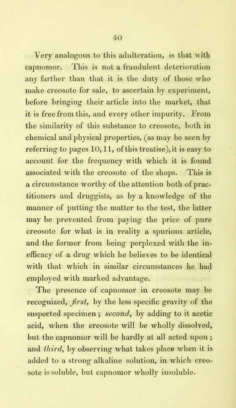 Very analogous to this adulteration, is that with capnomor. This is not a fraudulent deterioration any farther than that it is the duty of those who make creosote for sale, to ascertain by experiment, before bringing their article into the market, that it is free from this, and every other impurity. From the similarity of this substance to creosote, both in chemical and physical properties, (as may be seen by referring to pages 10,11, of this treatise), it is easy to account for the frequency with which it is found associated with the creosote of the shops. This is a circumstance worthy of the attention both of prac- titioners and druggists, as by a knowledge of the manner of putting the matter to the test, the latter may be prevented from paying the price of pure creosote for what is in reality a spurious article, and the former from being perplexed with the in- efficacy of a drug which he believes to be identical with that which in similar circumstances lie had employed with marked advantage. The presence of capnomor in creosote may be recognized, first, by the less specific gravity of the suspected specimen ; second, by adding to it acetic acid, when the creosote will be wholly dissolved, but the capnomor will be hardly at all acted upon ; and third, by observing what takes place when it is added to a strong alkaline solution, in which creo- sote is soluble, but capnomor wholly insoluble.