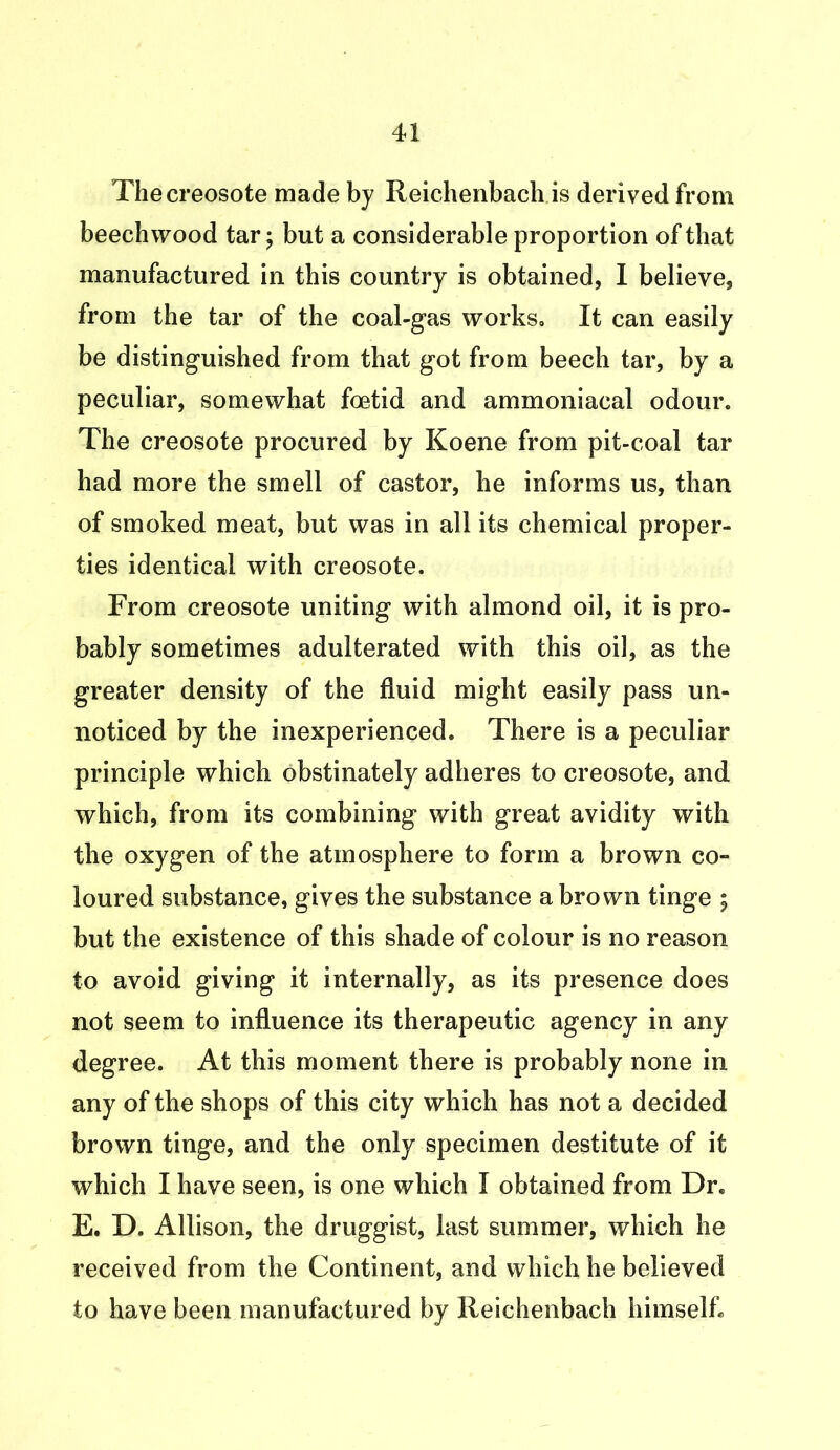 The creosote made by Reichenbach is derived from beech wood tar; but a considerable proportion of that manufactured in this country is obtained, I believe, from the tar of the coal-gas works. It can easily be distinguished from that got from beech tar, by a peculiar, somewhat foetid and ammoniacal odour. The creosote procured by Koene from pit-coal tar had more the smell of castor, he informs us, than of smoked meat, but was in all its chemical proper- ties identical with creosote. From creosote uniting with almond oil, it is pro- bably sometimes adulterated with this oil, as the greater density of the fluid might easily pass un- noticed by the inexperienced. There is a peculiar principle which obstinately adheres to creosote, and which, from its combining with great avidity with the oxygen of the atmosphere to form a brown co- loured substance, gives the substance a brown tinge ; but the existence of this shade of colour is no reason to avoid giving it internally, as its presence does not seem to influence its therapeutic agency in any degree. At this moment there is probably none in any of the shops of this city which has not a decided brown tinge, and the only specimen destitute of it which I have seen, is one which I obtained from Dr. E. D. Allison, the druggist, last summer, which he received from the Continent, and which he believed to have been manufactured by Reichenbach himself.