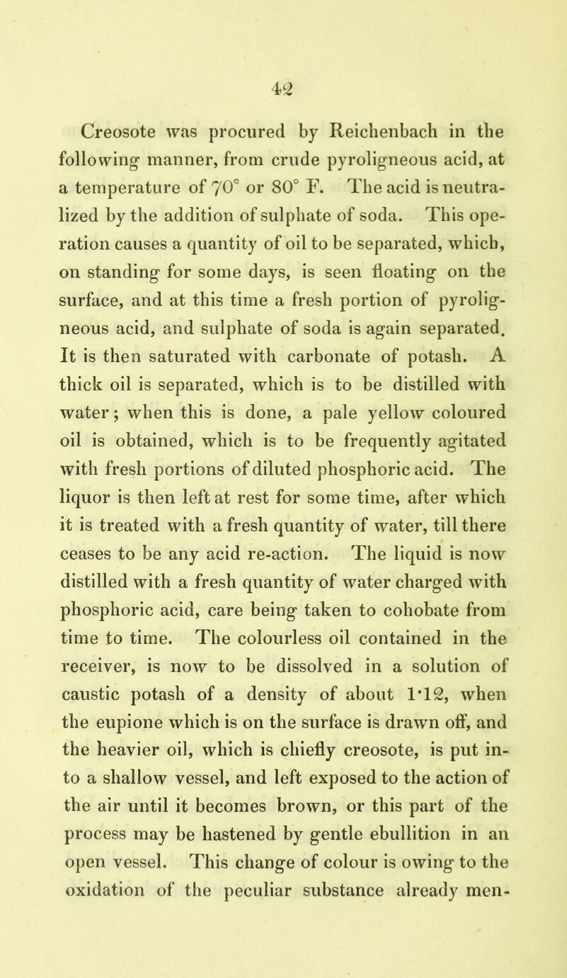 Creosote was procured by Reichenbach in the following manner, from crude pyroligneous acid, at a temperature of 70° or 80° F. The acid is neutra- lized by the addition of sulphate of soda. This ope- ration causes a quantity of oil to be separated, which, on standing for some days, is seen floating on the surface, and at this time a fresh portion of pyrolig- neous acid, and sulphate of soda is again separated. It is then saturated with carbonate of potash. A thick oil is separated, which is to be distilled with water; when this is done, a pale yellow coloured oil is obtained, which is to be frequently agitated with fresh portions of diluted phosphoric acid. The liquor is then left at rest for some time, after which it is treated with a fresh quantity of water, till there ceases to be any acid re-action. The liquid is now distilled with a fresh quantity of water charged with phosphoric acid, care being taken to cohobate from time to time. The colourless oil contained in the receiver, is now to be dissolved in a solution of caustic potash of a density of about IT2, when the eupione which is on the surface is drawn off, and the heavier oil, which is chiefly creosote, is put in- to a shallow vessel, and left exposed to the action of the air until it becomes brown, or this part of the process may be hastened by gentle ebullition in an open vessel. This change of colour is owing to the oxidation of the peculiar substance already men-