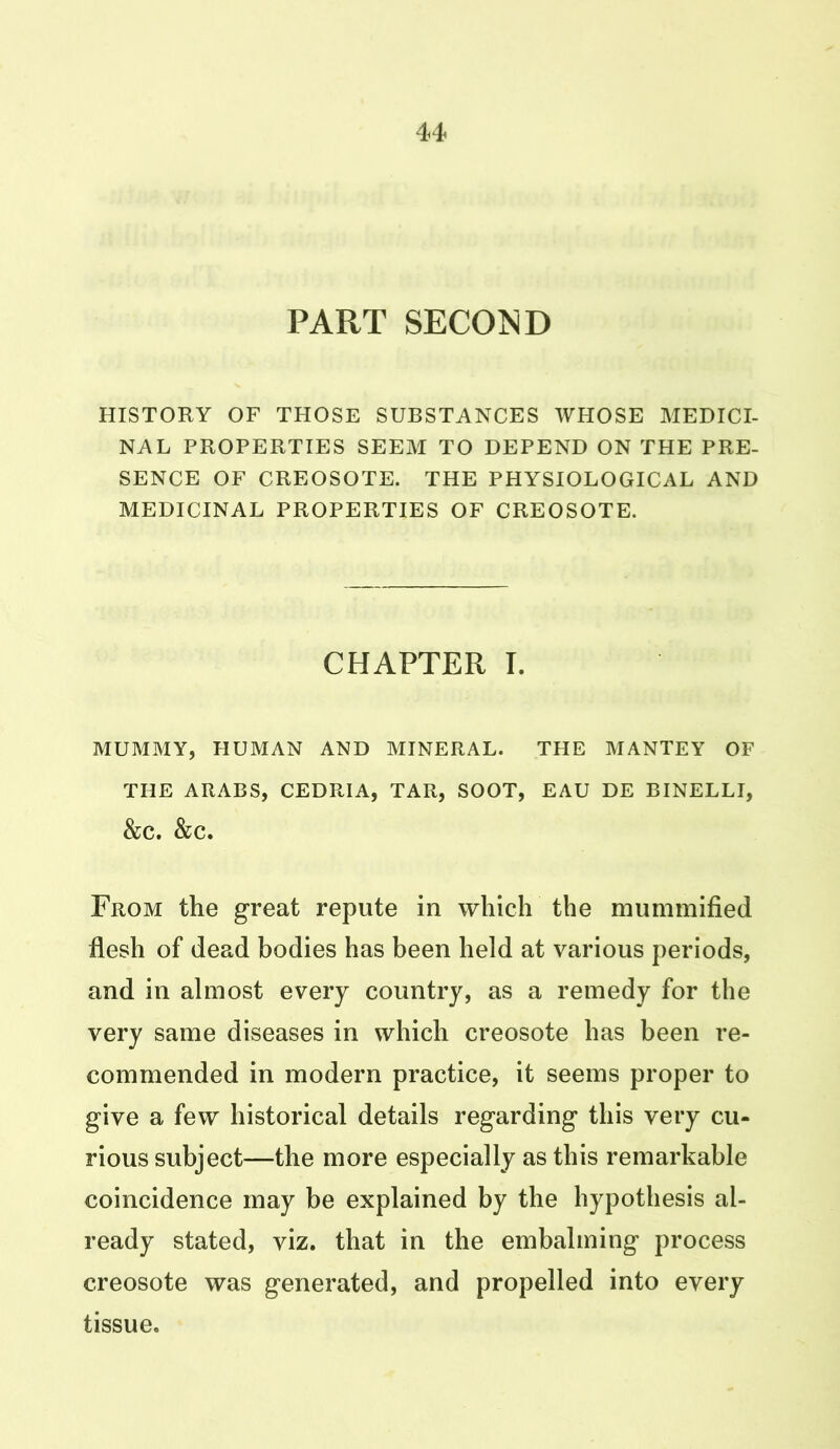 PART SECOND HISTORY OF THOSE SUBSTANCES WHOSE MEDICI- NAL PROPERTIES SEEM TO DEPEND ON THE PRE- SENCE OF CREOSOTE. THE PHYSIOLOGICAL AND MEDICINAL PROPERTIES OF CREOSOTE. CHAPTER T. MUMMY, HUMAN AND MINERAL. THE MANTEY OF THE ARABS, CEDRIA, TAR, SOOT, EAU DE BINELLI, &C. &C. From the great repute in which the mummified flesh of dead bodies has been held at various periods, and in almost every country, as a remedy for the very same diseases in which creosote has been re- commended in modern practice, it seems proper to give a few historical details regarding this very cu- rious subject—the more especially as this remarkable coincidence may be explained by the hypothesis al- ready stated, viz. that in the embalming process creosote was generated, and propelled into every tissue.