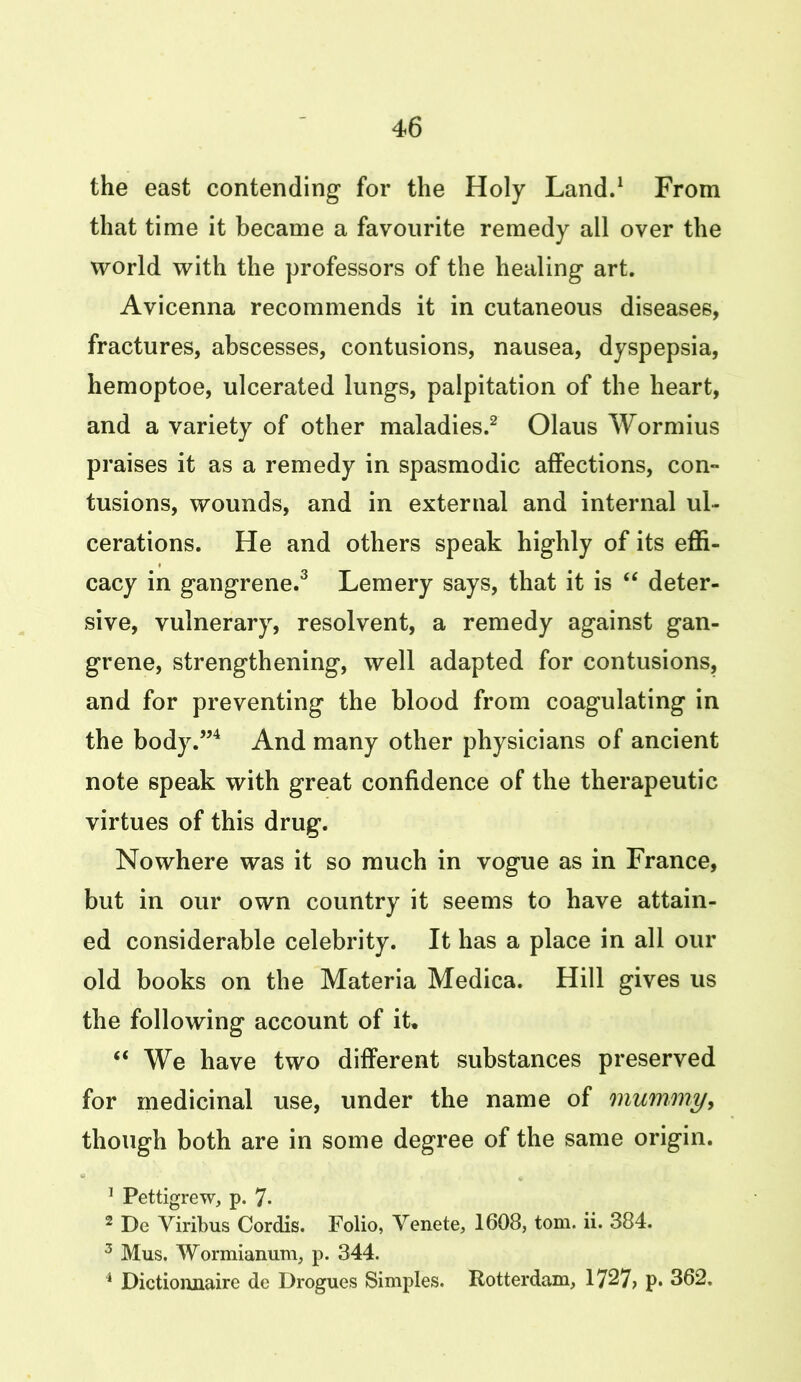 the east contending for the Holy Land.1 From that time it became a favourite remedy all over the world with the professors of the healing art. Avicenna recommends it in cutaneous diseases, fractures, abscesses, contusions, nausea, dyspepsia, hemoptoe, ulcerated lungs, palpitation of the heart, and a variety of other maladies.2 Olaus Wormius praises it as a remedy in spasmodic affections, con- tusions, wounds, and in external and internal ul- cerations. He and others speak highly of its effi- cacy in gangrene.3 Lemery says, that it is “ deter- sive, vulnerary, resolvent, a remedy against gan- grene, strengthening, well adapted for contusions, and for preventing the blood from coagulating in the body.”4 And many other physicians of ancient note speak with great confidence of the therapeutic virtues of this drug. Nowhere was it so much in vogue as in France, but in our own country it seems to have attain- ed considerable celebrity. It has a place in all our old books on the Materia Medica. Hill gives us the following account of it* “ We have two different substances preserved for medicinal use, under the name of mummy, though both are in some degree of the same origin. 1 Pettigrew, p. 7- 2 De Viribus Cordis. Folio, Yenete, 1608, tom. ii. 384. 3 Mus. Wormianum, p. 344. 4 Dictioiinaire de Drogues Simples. Rotterdam, 1727? p. 362,