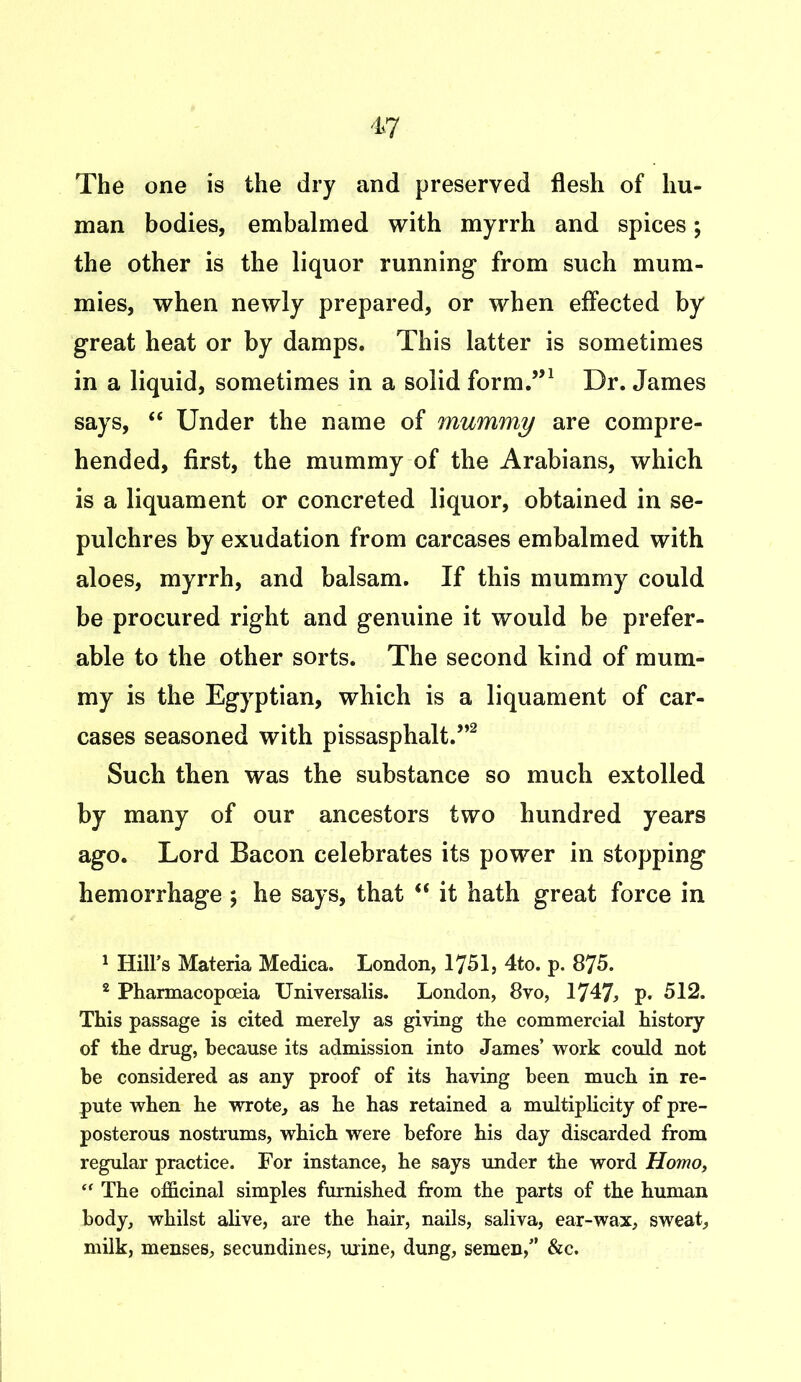The one is the dry and preserved flesh of hu- man bodies, embalmed with myrrh and spices; the other is the liquor running from such mum- mies, when newly prepared, or when effected by great heat or by damps. This latter is sometimes in a liquid, sometimes in a solid form.”1 Dr. James says, “ Under the name of mummy are compre- hended, first, the mummy of the Arabians, which is a liquament or concreted liquor, obtained in se- pulchres by exudation from carcases embalmed with aloes, myrrh, and balsam. If this mummy could be procured right and genuine it would be prefer- able to the other sorts. The second kind of mum- my is the Egyptian, which is a liquament of car- cases seasoned with pissasphalt.”2 Such then was the substance so much extolled by many of our ancestors two hundred years ago. Lord Bacon celebrates its power in stopping hemorrhage ; he says, that  it hath great force in 1 Hill’s Materia Medica. London, 1751, 4to. p. 875. 2 Pharmacopoeia Universalis. London, 8vo, 1747* p. 512. This passage is cited merely as giving the commercial history of the drug, because its admission into James’ work could not be considered as any proof of its having been much in re- pute when he wrote, as he has retained a multiplicity of pre- posterous nostrums, which were before his day discarded from regular practice. For instance, he says under the word Homo, “ The officinal simples furnished from the parts of the human body, whilst alive, are the hair, nails, saliva, ear-wax, sweat, milk, menses, secundines, urine, dung, semen,” &c.