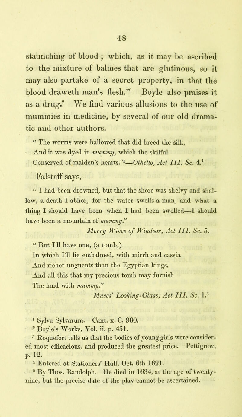 staunching of blood ; which, as it may be ascribed to the mixture of balmes that are glutinous, so it may also partake of a secret property, in that the blood draweth man’s flesh.”1 Boyle also praises it as a drug.2 We find various allusions to the use of mummies in medicine, by several of our old drama- tic and other authors. “ The worms were hallowed that did breed the silk. And it was dyed in mummy, which the skilful Conserved of maiden’s hearts.”3—Othello, Act III. Sc. 4.4 Falstaff says, “ I had been drowned, but that the shore was shelvy and shal- low, a death I abhor, for the water swells a man, and what a thing I should have been when I had been swelled—I should have been a mountain of mummy Merry Wives of Windsor, Act III. Sc. 5. “ But I’ll have one, (a tomb,) In which I’ll lie embalmed, with mirrh and cassia And richer unguents than the Egyptian kings, And all this that my precious tomb may furnish The land with mummy’’ Muses’ Looking-Glass, Act III. Sc. I.5 1 Sylva Sylvarum. Cant. x. 8, 980. 2 Boyle’s Works, Yol. ii. p. 451. 5 Roquefort tells us that the bodies of young girls were consider- ed most efficacious, and produced the greatest price. Pettigrew, p. 12. 4 Entered at Stationers’ Hall, Oct. 6th 1621. 5 By Thos. Randolph, lie died in 1634, at the age of twenty- nine, but the precise date of the play cannot be ascertained.