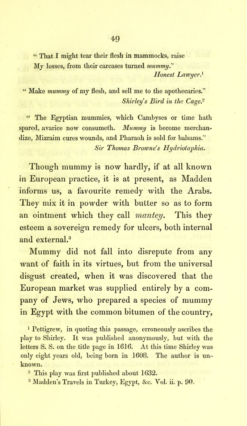 “ That I might tear their flesh in mammocks, raise My losses, from their carcases turned mummy!’ Honest Lawyer! “ Make mummy of my flesh, and sell me to the apothecaries.” Shirley s Bird in the Cage? ee The Egyptian mummies, which Cambyses or time hath spared, avarice now consumeth. Mummy is become merchan- dize, Mizraim cures wounds, and Pharaoh is sold for balsams.” Sir Thomas Browne’s Hydriotaphia. Though mummy is now hardly, if at all known in European practice, it is at present, as Madden informs us, a favourite remedy with the Arabs. They mix it in powder with butter so as to form an ointment which they call mantey. This they esteem a sovereign remedy for ulcers, both internal and external.3 Mummy did not fall into disrepute from any want of faith in its virtues, but from the universal disgust created, when it was discovered that the European market was supplied entirely by a com- pany of Jews, who prepared a species of mummy in Egypt with the common bitumen of the country, 1 Pettigrew, in quoting this passage, erroneously ascribes the play to Shirley. It was published anonymously, but with the letters S. S. on the title page in 1616. At this time Shirley was only eight years old, being born in 1608. The author is un- known. 2 This play was first published about 1632. 3 Madden’s Travels in Turkey, Egypt, &c. Yob ii. p. 90,